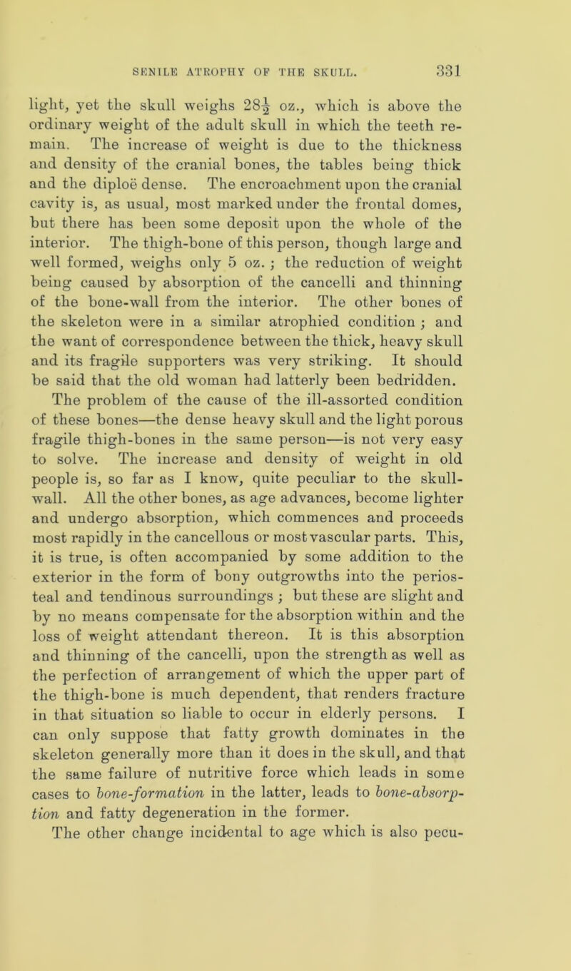 light, yet the skull weighs 28^ oz., which is above the ordinary weight of the adult skull in which the teeth re- main. The increase of weight is due to the thickness and density of the cranial bones, the tables being thick and the diploe dense. The encroachment upon the cranial cavity is, as usual, most marked under the frontal domes, but there has been some deposit upon the whole of the interior. The thigh-bone of this person, though large and well formed, weighs only 5 oz. ; the reduction of weight being caused by absorption of the cancelli and thinning of the bone-wall from the interior. The other bones of the skeleton were in a similar atrophied condition ; and the want of correspondence between the thick, heavy skull and its fragile supporters was very striking. It should be said that the old woman had latterly been bedridden. The problem of the cause of the ill-assorted condition of these bones—the dense heavy skull and the light porous fragile thigh-bones in the same person—is not very easy to solve. The increase and density of weight in old people is, so far as I know, quite peculiar to the skull- wall. All the other bones, as age advances, become lighter and undergo absorption, which commences and proceeds most rapidly in the cancellous or most vascular parts. This, it is true, is often accompanied by some addition to the exterior in the form of bony outgrowths into the perios- teal and tendinous surroundings ; but these are slight and by no means compensate for the absorption within and the loss of weight attendant thereon. It is this absorption and thinning of the cancelli, upon the strength as well as the perfection of arrangement of which the upper part of the thigh-bone is much dependent, that renders fractui’e in that situation so liable to occur in elderly persons. I can only suppose that fatty growth dominates in the skeleton generally more than it does in the skull, and that the same failure of nutritive force which leads in some cases to bone-formation in the latter, leads to bone-absorp- tion and fatty degeneration in the former. The other change incidental to age which is also pecu-
