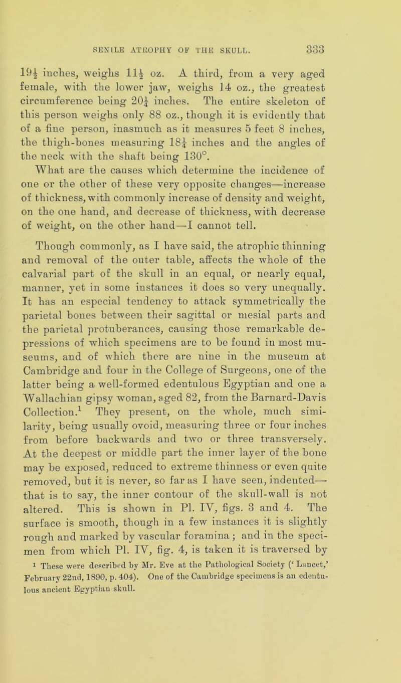 19| inches, weig'lis 11^ oz. A third, from a very aged female, with the lower jaw, weighs 14 oz., the greatest circumference being 20£ inches. The entire skeleton of this person weighs only 88 oz., though it is evidently that of a fine person, inasmuch as it measures 5 feet 8 inches, the thigh-bones measuring 18j inches and the angles of the neck with the shaft being 130°. What are the causes which determine the incidence of one or the other of these very opposite changes—increase of thickness, with commonly increase of density and weight, on the one hand, and decrease of thickness, with decrease of weight, ou the other hand—I cannot tell. Though commonly, as I have said, the atrophic thinning and removal of the outer table, affects the whole of the calvarial part of the skull in an equal, or nearly equal, manner, yet in some instances it does so very unequally. It has an especial tendency to attack symmetrically the parietal bones between their sagittal or mesial parts aud the parietal protuberances, causing those remarkable de- pressions of which specimens are to be found in most mu- seums, and of which there are nine in the museum at Cambridge and four in the College of Surgeons, one of the latter being a well-formed edentulous Egyptian and one a Wallachian gipsy woman, aged 82, from the Barnard-Davis Collection.1 They present, on the whole, much simi- larity, being usually ovoid, measuring three or four inches from before backwards and two or three transversely. At the deepest or middle part the inner layer of the bone may be exposed, reduced to extreme thinness or even quite removed, but it is never, so far as I have seen, indented— that is to say, the inner contour of the skull-wall is not altered. This is shown in PI. IV, figs. 3 and 4. The surface is smooth, though in a few instances it is slightly^ rough and marked by vascular foramina ; and in the speci- men from which PI. IV, fig. 4, is taken it is traversed by 1 These were described by Mr. Eve at the Pathological Society (‘ Lancet,’ February 22nd, 1890, p. 404). One of the Cambridge specimens is an edentu- lous ancient Egyptian skull.
