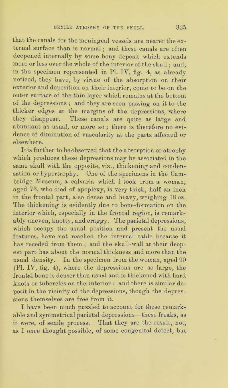 that the canals for the meningeal vessels are nearer the ex- ternal surface than is normal; and these canals are often deepened internally by some bony deposit which extends more or less over the whole of the interior of the skull; and, in the specimen represented in PI. IV, fig. 4, as already noticed, they have, by virtue of the absorption on their exterior and deposition on their interior, come to be on the outer surface of the thin layer which remains at the bottom of the depressions ; and they are seen passing on it to the thicker edges at the margins of the depressions, where they disappear. These canals are quite as large and abundant as usual, or more so ; there is therefore no evi- dence of diminution of vascularity at the parts affected or elsewhere. It is further to be observed that the absorption or atrophy which produces these depressions may be associated in the same skull with the opposite, viz., thickening and conden- sation or hypertrophy. One of the specimens in the Cam- bridge Museum, a calvaria which I took from a woman, aged 73, who died of apoplexy, is very thick, half an inch in the frontal part, also dense and heavy, weighing 18 oz. The thickening is evidently due to bone-formation on the interior which, especially in the frontal region, is remark- ably uneven, knotty, and craggy. The parietal depressions, which occupy the usual position and present the usual features, have not reached the internal table because it has receded from them ; and the skull-wall at their deep- est part has about the normal thickness and more than the usual density. In the specimen from the woman, aged 90 (PI. IV, fig. 4), where the depressions are so large, the frontal bone is denser than usual and is thickened with hard knots or tubercles on the interior ; and there is similar de- posit in the vicinity of the depressions, though the depres- sions themselves are free from it. I have been much puzzled to account for these remark- able and symmetrical parietal depressions—these freaks, as it were, of senile process. That they are the result, not, as I once thought possible, of some congenital defect, but