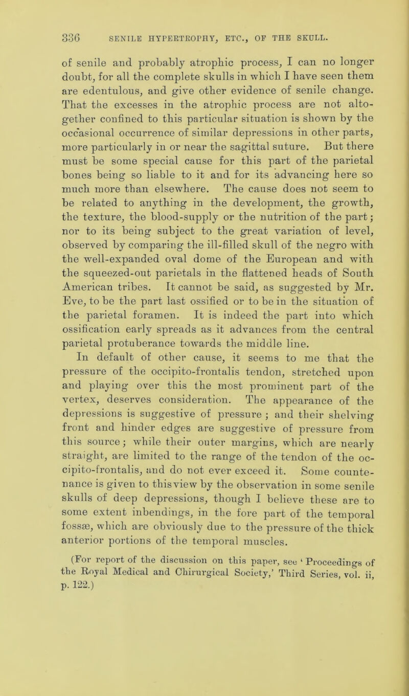 33G SENILE HYPERTROPHY, ETC., OF THE SKULL. of senile and probably atrophic process, I can no longer doubt, for all the complete skulls in which I have seen them are edentulous, and give other evidence of senile change. That the excesses in the atrophic process are not alto- gether confined to this particular situation is shown by the occasional occurrence of similar depressions in other parts, more particularly in or near the sagittal suture. But there must be some special cause for this part of the parietal bones being so liable to it and for its advancing here so much more than elsewhere. The cause does not seem to be related to anything in the development, the growth, the texture, the blood-supply or the nutrition of the part; nor to its being subject to the great variation of level, observed by comparing the ill-filled skull of the negro with the well-expanded oval dome of the European and with the squeezed-out parietals in the flattened heads of South American tribes. It cannot be said, as suggested by Mr. Eve, to be the part last ossified or to be in the situation of the pai’ietal foramen. It is indeed the part into which ossification early spreads as it advances from the central parietal protubei’ance towards the middle line. In default of other cause, it seems to me that the pressure of the occipito-frontalis tendon, stretched upon and playing over this the most prominent part of the vertex, deserves consideration. The appearance of the depressions is suggestive of pressure ; and their shelving front and hinder edges are suggestive of pressure from this source; while their outer margins, which are nearly straight, are limited to the range of the tendon of the oc- cipito-frontalis, and do not ever exceed it. Some counte- nance is given to this view by the observation in some senile skulls of deep depressions, though I believe these are to some extent inbendings, in the fore part of the temporal fossae, which are obviously due to the pressure of the thick anterior portions of the temporal muscles. (For report of the discussion on this paper, see 1 Proceedings of the Royal Medical and Chirurgical Society,’ Third Series, vol. ii, p. 122.)