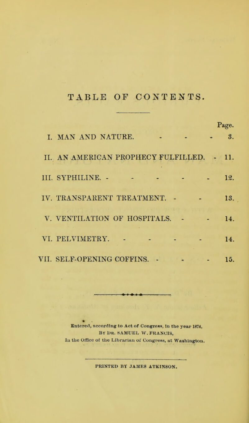 TABLE OF CONTENTS Page. I. MAN AND NATURE. ... 3. II. AN AMERICAN PROPHECY FULFILLED. - 11. III. SYPHILINE. ----- 12. IV. TRANSPARENT TREATMENT. - - 13. V. VENTILATION OF HOSPITALS. - - 14. VI. PELVIMETRY. - - - 14. VII. SELF-OPENING COFFINS. - . - 15. Entered, according to Act of Congress, In the year 1874, By 1>R. SAMUEL W. FRANCIS, In the Office oi the Librarian oi Congress, at Washington. PRINTED BY JAMES ATKINSON.