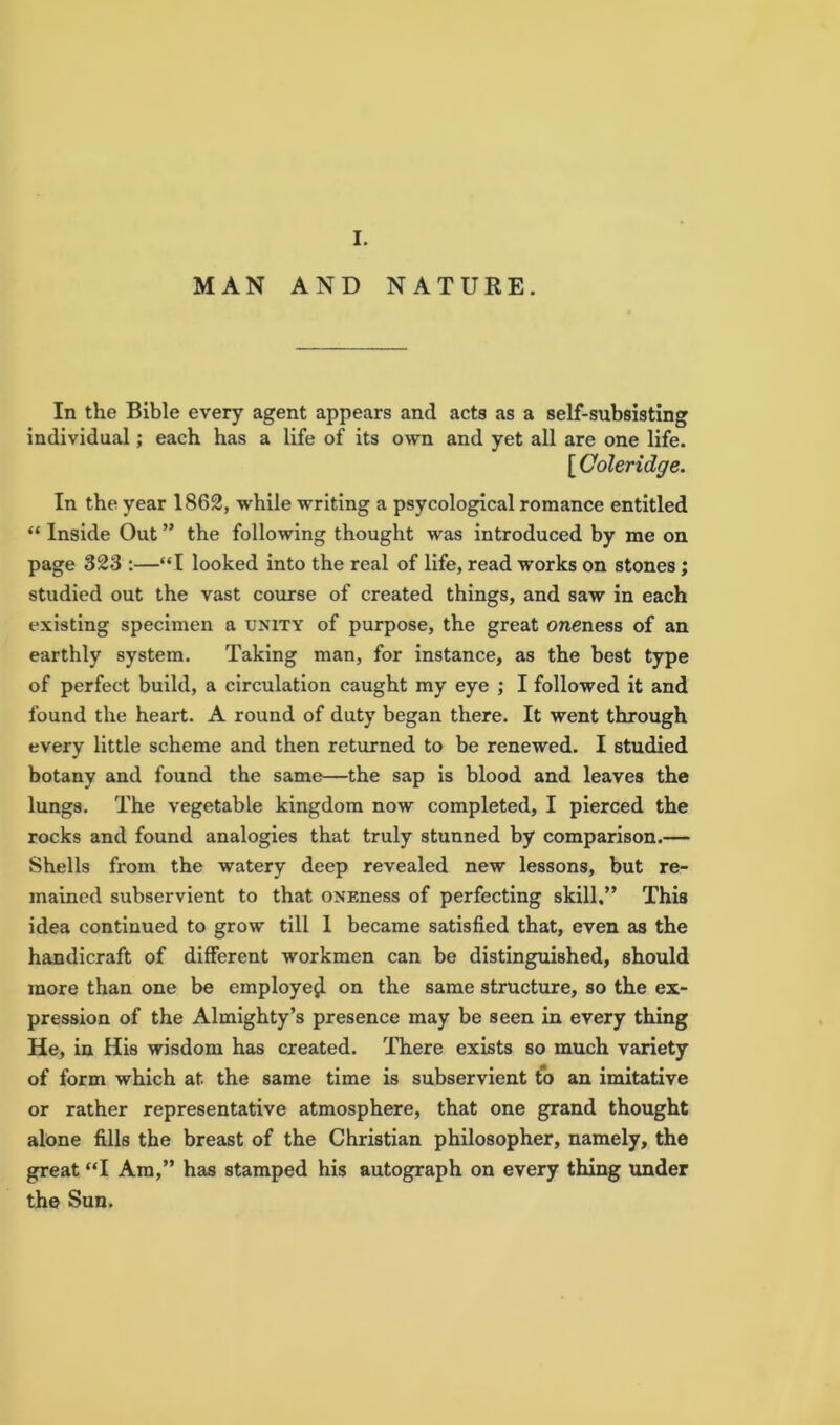 I. MAN AND NATURE. In the Bible every agent appears and acts as a self-subsisting individual; each has a life of its own and yet all are one life. [ Coleridge. In the year 1862, while writing a psycological romance entitled “ Inside Out ” the following thought was introduced by me on page 323 :—“I looked into the real of life, read works on stones ; studied out the vast course of created things, and saw in each existing specimen a unity of purpose, the great oneness of an earthly system. Taking man, for instance, as the best type of perfect build, a circulation caught my eye ; I followed it and found the heart. A round of duty began there. It went through every little scheme and then returned to be renewed. I studied botany and found the same—the sap is blood and leaves the lungs. The vegetable kingdom now completed, I pierced the rocks and found analogies that truly stunned by comparison.— Shells from the watery deep revealed new lessons, but re- mained subservient to that ONEness of perfecting skill.” This idea continued to grow till I became satisfied that, even as the handicraft of different workmen can be distinguished, should more than one be employe^ on the same structure, so the ex- pression of the Almighty’s presence may be seen in every thing He, in His wisdom has created. There exists so much variety of form which at the same time is subservient to an imitative or rather representative atmosphere, that one grand thought alone fills the breast of the Christian philosopher, namely, the great “I Am,” has stamped his autograph on every thing tinder the Sun.