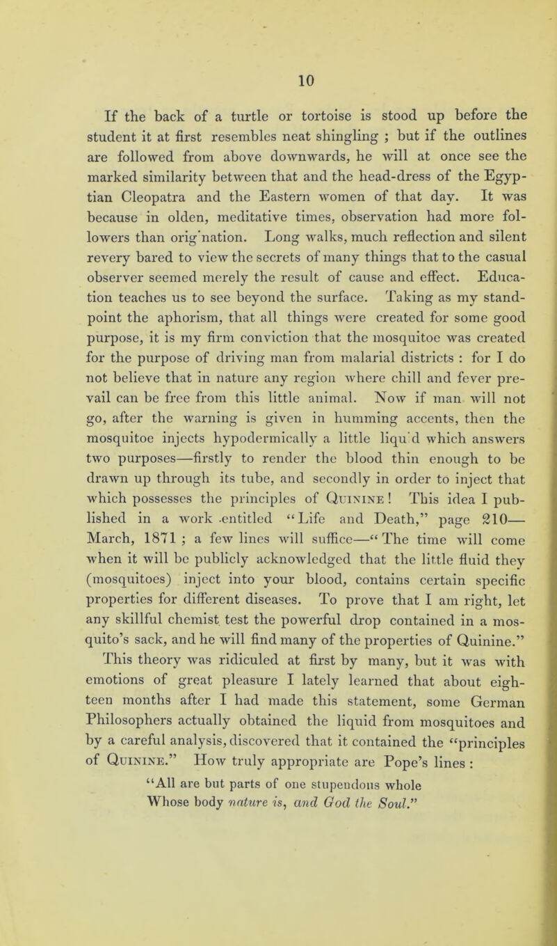 If the back of a turtle or tortoise is stood up before the student it at first resembles neat shingling ; but if the outlines are followed from above downwards, be will at once see the marked similarity between that and the head-dress of the Egyp- tian Cleopatra and the Eastern women of that day. It was because in olden, meditative times, observation had more fol- lowers than orig nation. Long walks, much reflection and silent revery bared to view the secrets of many things that to the casual observer seemed merely the result of cause and effect. Educa- tion teaches us to see beyond the surface. Taking as my stand- point the aphorism, that all things were created for some good purpose, it is my firm conviction that the mosquitoe was created for the purpose of driving man from malarial districts : for I do not believe that in nature any region where chill and fever pre- vail can be free from this little animal. Now if man will not go, after the warning is given in humming accents, then the mosquitoe injects hypodermically a little liqu’d which answers two purposes—firstly to render the blood thin enough to be drawn up through its tube, and secondly in order to inject that which possesses the principles of Quinine ! This idea I pub- lished in a work .entitled “Life and Death,” page 210— March, 1871 ; a few lines will suffice—“The time will come when it will be publicly acknowledged that the little fluid they (mosquitoes) inject into your blood, contains certain specific properties for different diseases. To prove that I am right, let any skillful chemist test the powerful drop contained in a mos- quito’s sack, and he will find many of the properties of Quinine.” This theory was ridiculed at first by many, but it was with emotions of great pleasure I lately learned that about eigh- teen months after I had made this statement, some German Philosophers actually obtained the liquid from mosquitoes and by a careful analysis, discovered that it contained the “principles of Quinine.” How truly appropriate are Pope’s lines : “All are but parts of one stupendous whole Whose body nature is, and God the Sold.”