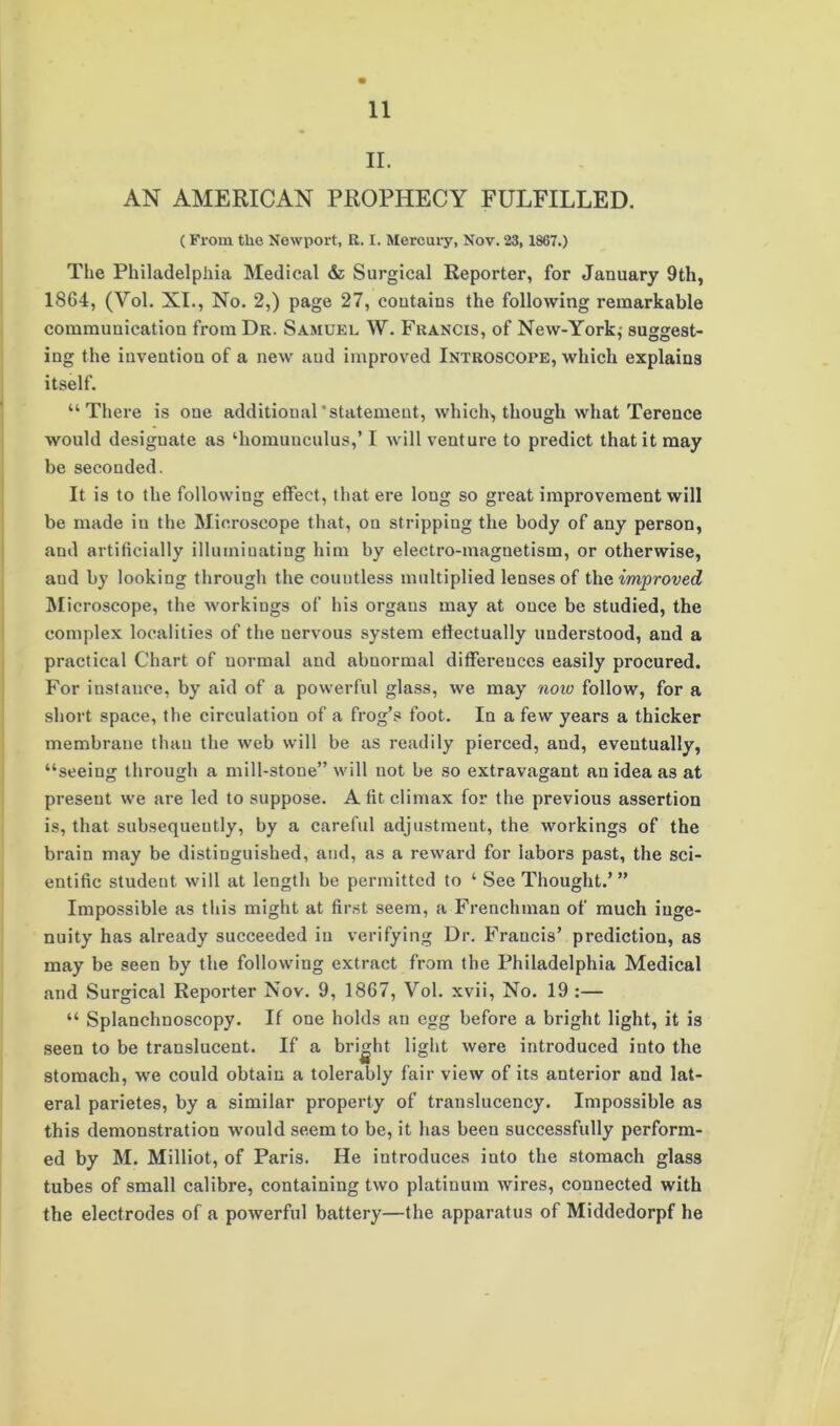 II. AN AMERICAN PROPHECY FULFILLED. (From the Newport, R. I. Mercuiy, Nov. 23,1867.) The Philadelphia Medical & Surgical Reporter, for January 9th, 18G4, (Vol. XI., No. 2,) page 27, contains the following remarkable communication from Dr. Samuel W. Francis, of New-York; suggest- ing the invention of a new aud improved Introscope, which explains itself. “There is one additional’statement, which, though what Terence would designate as ‘homunculus,’ I will venture to predict that it may be seconded. It is to the following effect, that ere long so great improvement will be made iu the Microscope that, on stripping the body of any person, and artificially illuminating him by electro-magnetism, or otherwise, aud by looking through the countless multiplied lenses of the improved Microscope, the workings of his organs may at once be studied, the complex localities of the nervous system effectually understood, and a practical Chart of normal and abnormal differences easily procured. For instance, by aid of a powerful glass, we may now follow, for a short space, the circulation of a frog’s foot. In a few years a thicker membrane than the web will be as readily pierced, and, eventually, “seeing through a mill-stone” will not be so extravagant an idea as at present we are led to suppose. A fit climax for the previous assertion is, that subsequently, by a careful adjustment, the workings of the brain may be distinguished, and, as a reward for labors past, the sci- entific student will at length be permitted to ‘ See Thought.’” Impossible as this might at first seem, a Frenchman of much inge- nuity has already succeeded iu verifying Dr. Francis’ prediction, as may be seen by the following extract from the Philadelphia Medical and Surgical Reporter Nov. 9, 1867, Vol. xvii, No. 19 :— “ Splanchnoscopy. If one holds an egg before a bright light, it is seen to be translucent. If a bright light were introduced into the stomach, we could obtain a tolerably fair view of its anterior and lat- eral parietes, by a similar property of translucency. Impossible as this demonstration would seem to be, it has been successfully perform- ed by M. Milliot, of Paris. He introduces into the stomach glass tubes of small calibre, containing two platinum wires, connected with the electrodes of a powerful battery—the apparatus of Middedorpf he