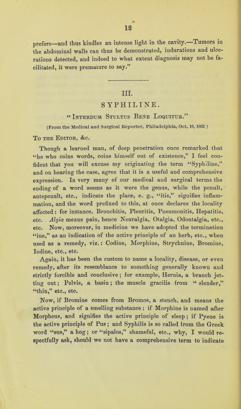 prefers—and thus kindles an intense light in the cavity.—Tumors in the abdominal walls can thus be demonstrated, indurations and ulce- rations detected, and indeed to what extent diagnosis may not be fa- cilitated, it were premature to say.” III. SYPHILINE. “ Interdum Stultus Bene Loquitur.” (From the Medical and Surgical Reporter, Philadelphia, Oct. 10,1863.) To the Editor, &c. Though a learned man, of deep penetration once remarked that “he who coins words, coins himself out of existence,” I feel con- fident that you will excuse my originating the term “Syphiline,” and on hearing the case, agree that it is a useful and comprehensive expression. In very many of our medical and surgical terms the ending of a word seems as it were the genus, while the penult, antepenult, etc., indicate the place, e. g., “itis,” signifies inflam- mation, and the word prefixed to this, at once declares the locality affected: for instance. Bronchitis, Pleuritis, Pneumonitis, Hepatitis, etc. Algia means pain, hence Neuralgia, Otalgia, Odontalgia, etc., etc. Now, moreover, in medicine we have adopted the termination “ine,” as an indication of the active principle of an herb, etc., when used as a remedy, viz.: Codiue, Morphine, Strychnine, Bromine, Iodine, etc., etc. Again, it has been the custom to name a locality, disease, or even remedy, after its resemblance to something generally known and strictly forcible and conclusive ; for example, Hernia, a branch jet- ting out; Pelvis, a basin; the muscle gracilis from “ slender,” “thin,” etc., etc. Now, if Bromine comes from Bromos, a stench, and means the active principle of a smelling substance; if Morphine is named after Morpheus, and signifies the active principle of sleep ; if Pyene is the active principle of Pus; and Syphilis is so called from the Greek word “sus,” a hog; or “sipalos,” shameful, etc., why, I would re- spectfully ask, should we not have a comprehensive term to indicate