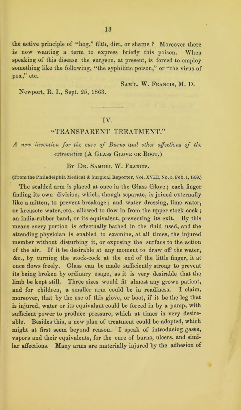 the active principle of “hog,” filth, dirt, or shame ? Moreover there is now wanting a term to express briefly this poison. When speaking of this disease the surgeon, at present, is forced to employ something like the following, “the syphilitic poison,” or “the virus of pox,” etc. Sam’l. W. Francis, M. D. Newport, R. I., Sept. 25, 1863. IV. “TRANSPARENT TREATMENT.” A new -invention for the cure of Burns and other affections of the extremeties (A Glass Glove or Boot.) By Dr. Samuel W. Francis. (From the Philadelphia Medical & Surgical Reporter, Vol. XVIII, No. 5, Feb. 1,186S.) The scalded arm is placed at once in the Glass Glove ; each finger finding its own division, which, though separate, is joined externally like a mitten, to prevent breakage ; and water dressing, lime water, or kreasote water, etc., allowed to flow in from the upper stock cock ; an india-rubber baud, or its equivalent, preventing its exit. By this means every portion is effectually bathed in the fluid used, and the attending physician is enabled to examine, at all times, the injured member without disturbing it, or exposing the surfacs to the action of the air. If it be desirable at any moment to draw off the water, &c., by turning the stock-cock at the end of the little finger, it at once flows freely. Glass can be made sufficiently strong to prevent its being broken by ordinary usage, as it is very desirable that the limb be kept still. Three sizes would fit almost any grown patient, and for children, a smaller arm could be in readiness. I claim, moreover, that by the use of this glove, or boot, if it be the leg that is injured, water or its equivalant could be forced in by a pump, with sufficient power to produce pressure, which at times is very desire- able. Besides this, a new plan of treatment could be adopted, which might at first seem beyond reason. I speak of introducing gases, vapors and their equivalents, for the cure of burns, ulcers, and simi- lar affections. Many arms are materially injured by the adhesion of