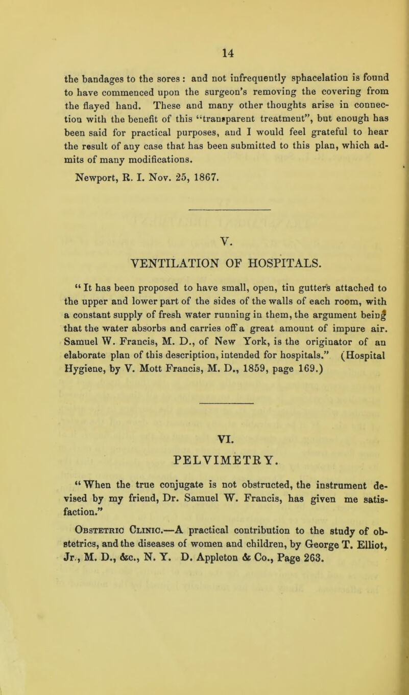 the bandages to the sores: and not infrequently sphacelation is found to have commenced upon the surgeon's removing the covering from the flayed hand. These and many other thoughts arise in connec- tion with the benefit of this “transparent treatment”, but enough has been said for practical purposes, and I would feel grateful to hear the result of any case that has been submitted to this plan, which ad- mits of many modifications. Newport, R. I. Nov. 25, 1867. y. VENTILATION OF HOSPITALS. “ It has been proposed to have small, open, tin gutter's attached to the upper and lower part of the sides of the walls of each room, with a constant supply of fresh water running in them, the argument beinf that the water absorbs and carries off a great amount of impure air. Samuel W. Francis, M. D., of New York, is the originator of an elaborate plan of this description, intended for hospitals.” (Hospital Hygiene, by V. Mott Francis, M. D., 1859, page 169.) VI. PELVIMETRY. “ When the true conjugate is not obstructed, the instrument de- vised by my friend, Dr. Samuel W. Francis, has given me satis- faction.” Obstetric Clinic.—A practical contribution to the study of ob- stetrics, and the diseases of women and children, by George T. Elliot, Jr., M. D., &c., N. Y. D. Appleton & Co., Page 263.