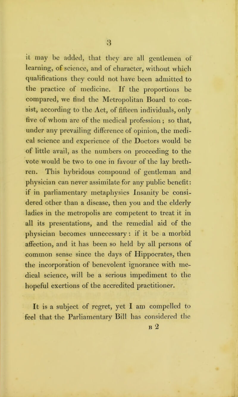 it may he added, that they arc all gentlemen of learning, of science, and of character, without which qualifications they could not have been admitted to the practice of medicine. If the proportions be compared, we find the Metroj)olitan Board to con- sist, according to the Act, of fifteen individuals, only five ot whom are of the medical profession; so that, under any prevailing dift'erence of opinion, the medi- cal science and experience of the Doctors would be of little avail, as the numbers on proceeding to the vote would be two to one in favour of the lay breth- ren. This hybridous compound of gentleman and physician can never assimilate for any public benefit: if in parliamentary metaphysics Insanity be consi- dered other than a disease, then you and the elderly ladies in the metropolis are competent to treat it in all its presentations, and the remedial aid of the physician becomes unnecessary : if it be a morbid affection, and it has been so held by all persons of common sense since the days of Hippocrates, then the incorporation of benevolent ignorance with me- dical science, will be a serious impediment to the hopeful exertions of the accredited practitioner. It is a subject of regret, yet I am compelled to feel that the Parliamentary Bill has considered the