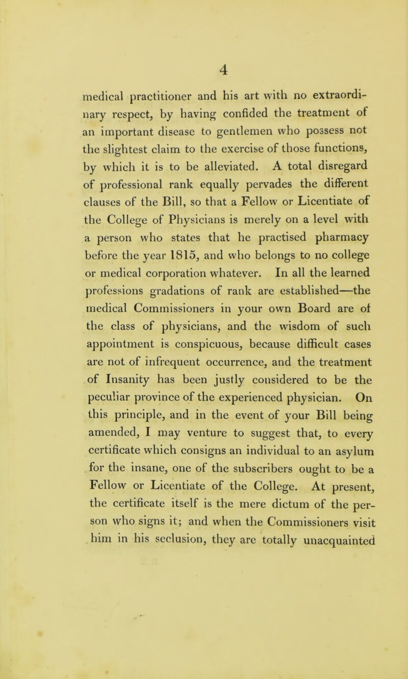 medical practitioner and his art with no extraordi- nary respect, by having confided the treatment of an important disease to gentlemen who possess not the slightest claim to the exercise of those functions, by which it is to be alleviated. A total disregard of professional rank equally pervades the different clauses of the Bill, so that a Fellow or Licentiate of the College of Physicians is merely on a level with a person who states that he practised pharmaey before the year 1815, and who belongs to no college or medical corporation whatever. In all the learned professions gradations of rank are established—the medical Commissioners in your own Board are of the class of physicians, and the wisdom of such appointment is conspicuous, because difficult cases are not of infrequent occurrence, and the treatment of Insanity has been justly considered to be the peculiar province of the experienced physician. On this principle, and in the event of your Bill being amended, I may venture to suggest that, to every certificate which consigns an individual to an asylum for the insane, one of the subscribers ought to be a Fellow or Licentiate of the College. At present, the certificate itself is the mere dictum of the per- son who signs it; and when the Commissioners visit , him in his seclusion, they are totally unacquainted