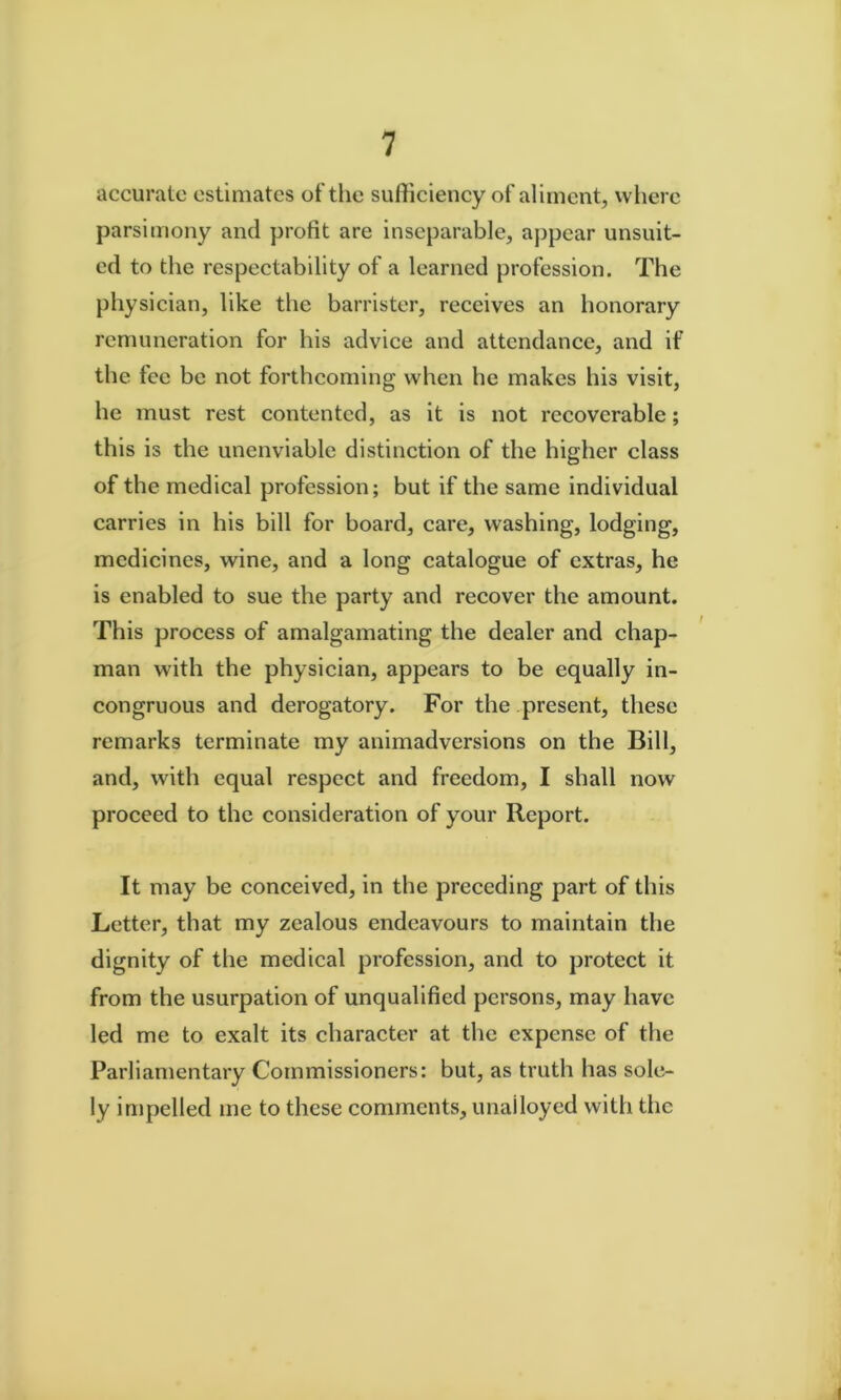 accurate estimates of the sufficiency of aliment, wliere parsimony and profit are inseparable, appear unsuit- ed to the respectability of a learned profession. The physician, like the barrister, receives an honorary remuneration for his advice and attendance, and if the fee be not forthcoming when he makes his visit, he must rest contented, as it is not recoverable; this is the unenviable distinction of the higher class of the medical profession; but if the same individual carries in his bill for board, care, washing, lodging, medicines, wine, and a long catalogue of extras, he is enabled to sue the party and recover the amount. This process of amalgamating the dealer and chap- man with the physician, appears to be equally in- congruous and derogatory. For the .present, these remarks terminate my animadversions on the Bill, and, with equal respect and freedom, I shall now proceed to the consideration of your Report. It may be conceived, in the preceding part of this Letter, that my zealous endeavours to maintain the dignity of the medical profession, and to protect it from the usurpation of unqualified persons, may have led me to exalt its character at the expense of the Parliamentary Commissioners: but, as truth has sole- ly impelled me to these comments, unailoyed with the