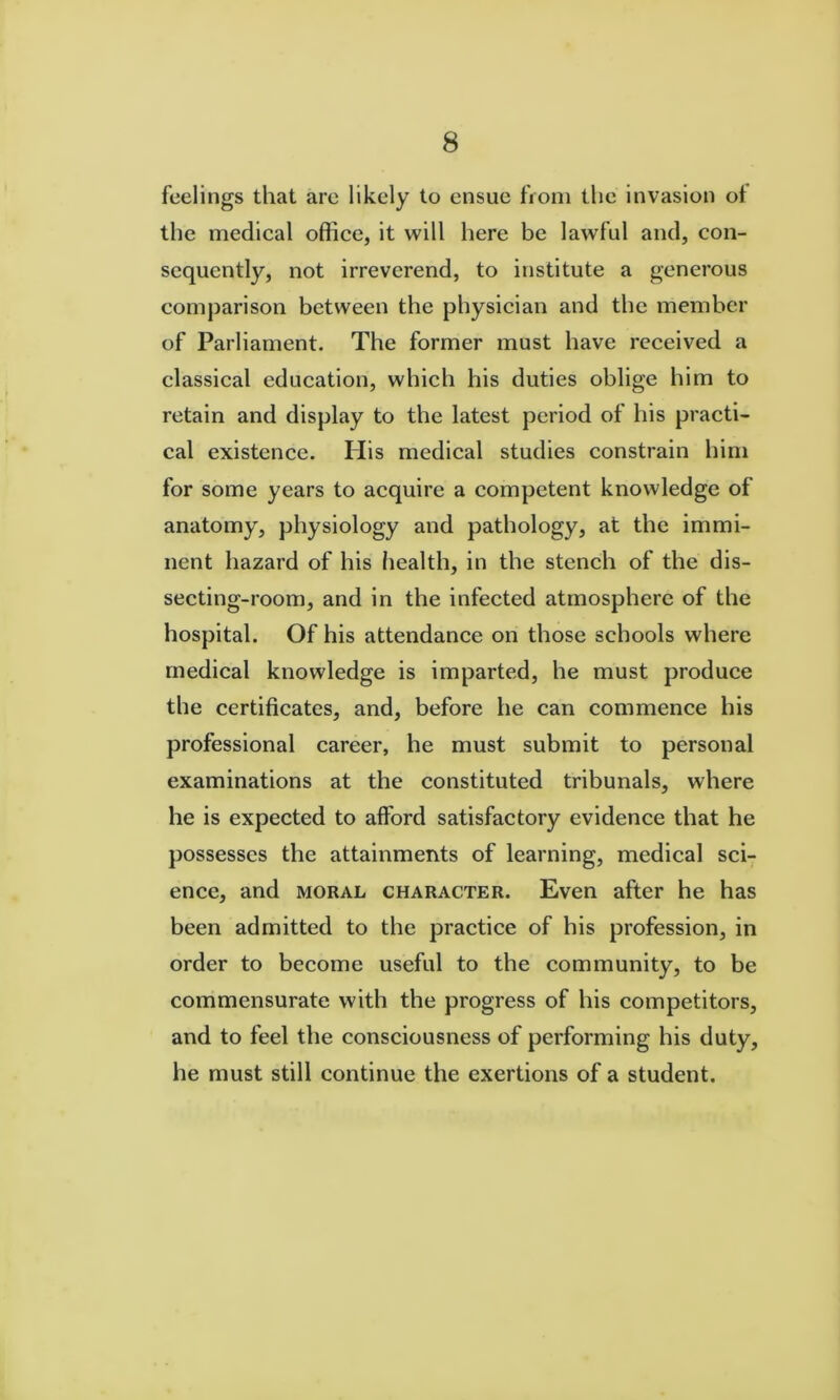 feelings that arc likely to ensue from the invasion ot the medical office, it will here be lawful and, con- sequently, not irreverend, to institute a generous comparison between the physician and the member of Parliament. The former must have received a classical education, which his duties oblige him to retain and display to the latest period of his practi- cal existence. His medical studies constrain him for some years to acquire a competent knowledge of anatomy, physiology and pathology, at the immi- nent hazard of his liealth, in the stench of the dis- secting-room, and in the infected atmosphere of the hospital. Of his attendance on those schools where medical knowledge is imparted, he must produce the certificates, and, before he can commence his professional career, he must submit to personal examinations at the constituted tribunals, where he is expected to afford satisfactory evidence that he possesses the attainments of learning, medical sci- ence, and MORAL CHARACTER. Even after he has been admitted to the practice of his profession, in order to become useful to the community, to be commensurate with the progress of his competitors, and to feel the consciousness of performing his duty, he must still continue the exertions of a student.