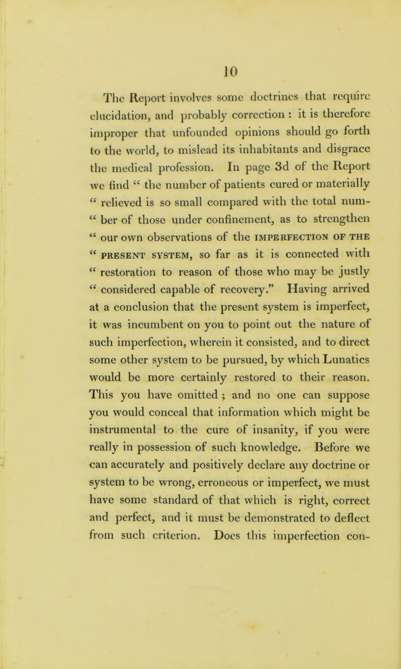 The Report involves some doctrines that require elucidation, and probably correction : it is therefore improper that unfounded opinions should go forth to the world, to mislead its inhabitants and disgrace the medical profession. In page 3d of the Report we find “ the number of patients cured or materially “ relieved is so small compared with the total num- “ her of those under confinement, as to strengthen “ our own observations of the imperfection of the ‘‘ PRESENT SYSTEM, SO far as it is connected with restoration to reason of those who may be justly “ considered capable of recovery.” Having arrived at a conclusion that the present system is imperfect, it was incumbent on you to point out the nature of such imperfection, wherein it consisted, and to direct some other system to be pursued, by which Lunatics would be more certainly restored to their reason. This you have omitted ; and no one can suppose you would conceal that information which might be instrumental to the cure of insanity, if you were really in possession of such knowledge. Before we can accurately and positively declare any doctrine or system to be wrong, erroneous or imperfect, we must have some standard of that which is right, correct and perfect, and it must be demonstrated to deflect from such criterion. Docs this imperfection con-