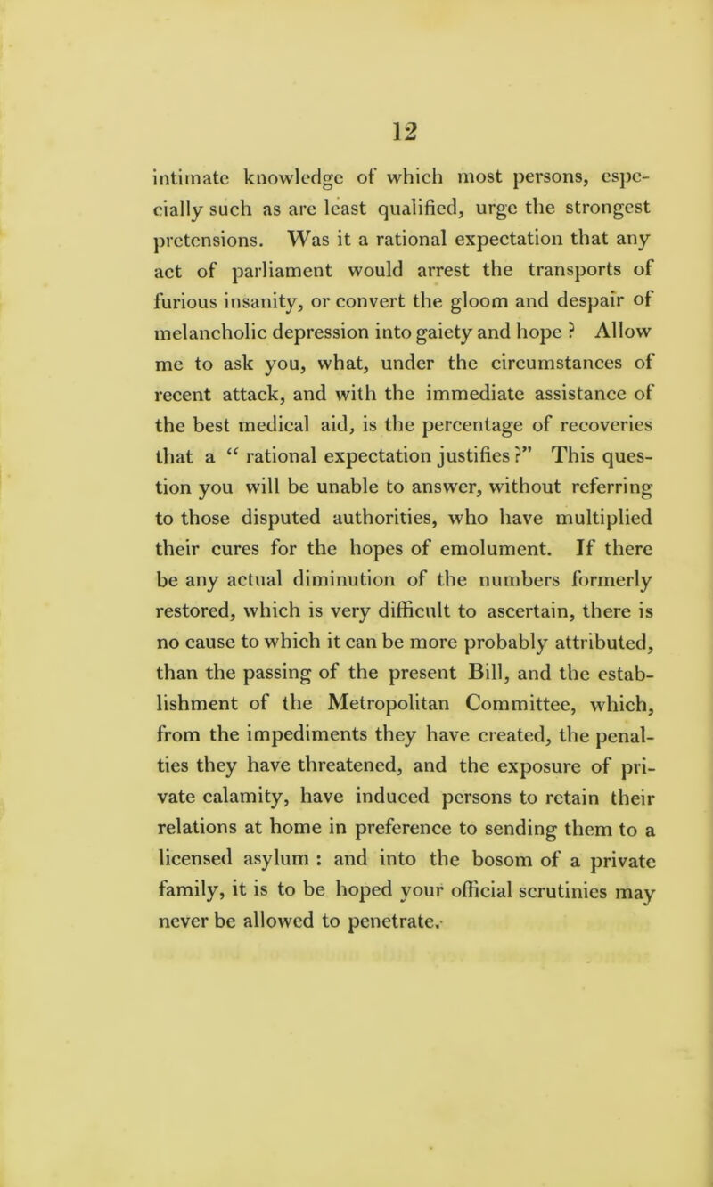 intimate knowledge of whieh most persons, espe- cially sueh as are least qualified, urge the strongest ])ietensions. Was it a rational expeetation that any aet of parliament would arrest the transports of furious insanity, or eonvert the gloom and despair of inelaneholic depression into gaiety and hope ? Allow me to ask you, what, under the circumstanees of reeent attack, and with the immediate assistance of the best medical aid, is the percentage of recoveries that a rational expectation justifies ?” This ques- tion you will be unable to answer, without referring to those disputed authorities, who have multiplied their cures for the hopes of emolument. If there be any actual diminution of the numbers formerly restored, which is very difficult to ascertain, there is no cause to which it can be more probably attributed, than the passing of the present Bill, and the estab- lishment of the Metropolitan Committee, which, from the impediments they have created, the penal- ties they have threatened, and the exposure of pri- vate calamity, have induced persons to retain their relations at home in preference to sending them to a licensed asylum : and into the bosom of a private family, it is to be hoped your official scrutinies may never be allowed to penetrate.-