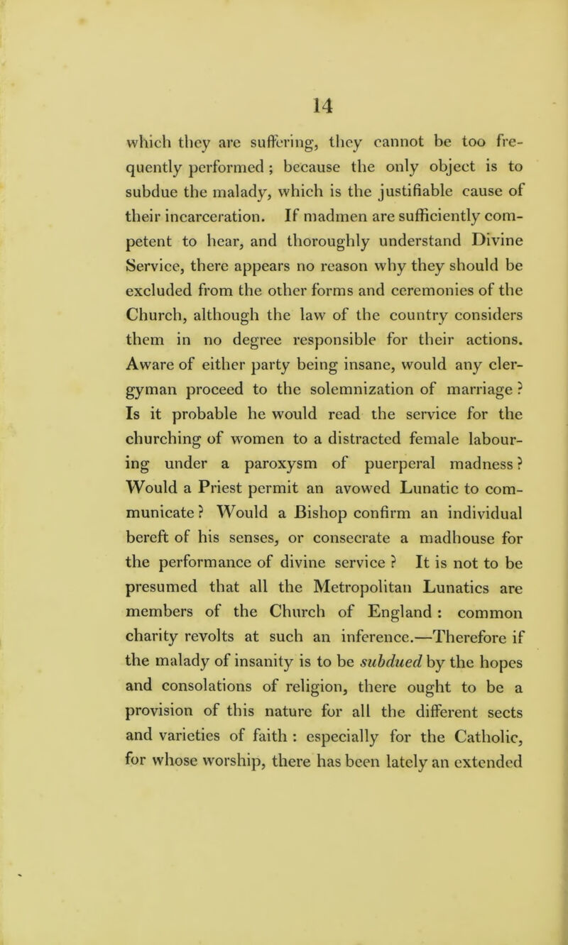 which they are suftering, tlicy cannot be too fre- quently performed ; because the only object is to subdue the malady, which is the justifiable cause of their incarceration. If madmen are sufficiently com- petent to hear, and thoroughly understand Divine Service, there appears no reason why they should be excluded from the other forms and ceremonies of the Church, although the law of the country considers them in no degree responsible for their actions. Aware of either party being insane, would any cler- gyman proceed to the solemnization of marriage ? Is it probable he would read the service for the churching of women to a distracted female labour- ing under a paroxysm of puerperal madness ? Would a Priest permit an avowed Lunatic to com- municate ? Would a Bishop confirm an individual bereft of his senses, or consecrate a madhouse for the performance of divine service ? It is not to be presumed that all the Metropolitan Lunatics are members of the Church of England: common charity revolts at such an inference.—Therefore if the malady of insanity is to be subdued by the hopes and consolations of religion, there ought to be a provision of this nature for all the different sects and varieties of faith : especially for the Catholic, for whose worship, there has been lately an extended