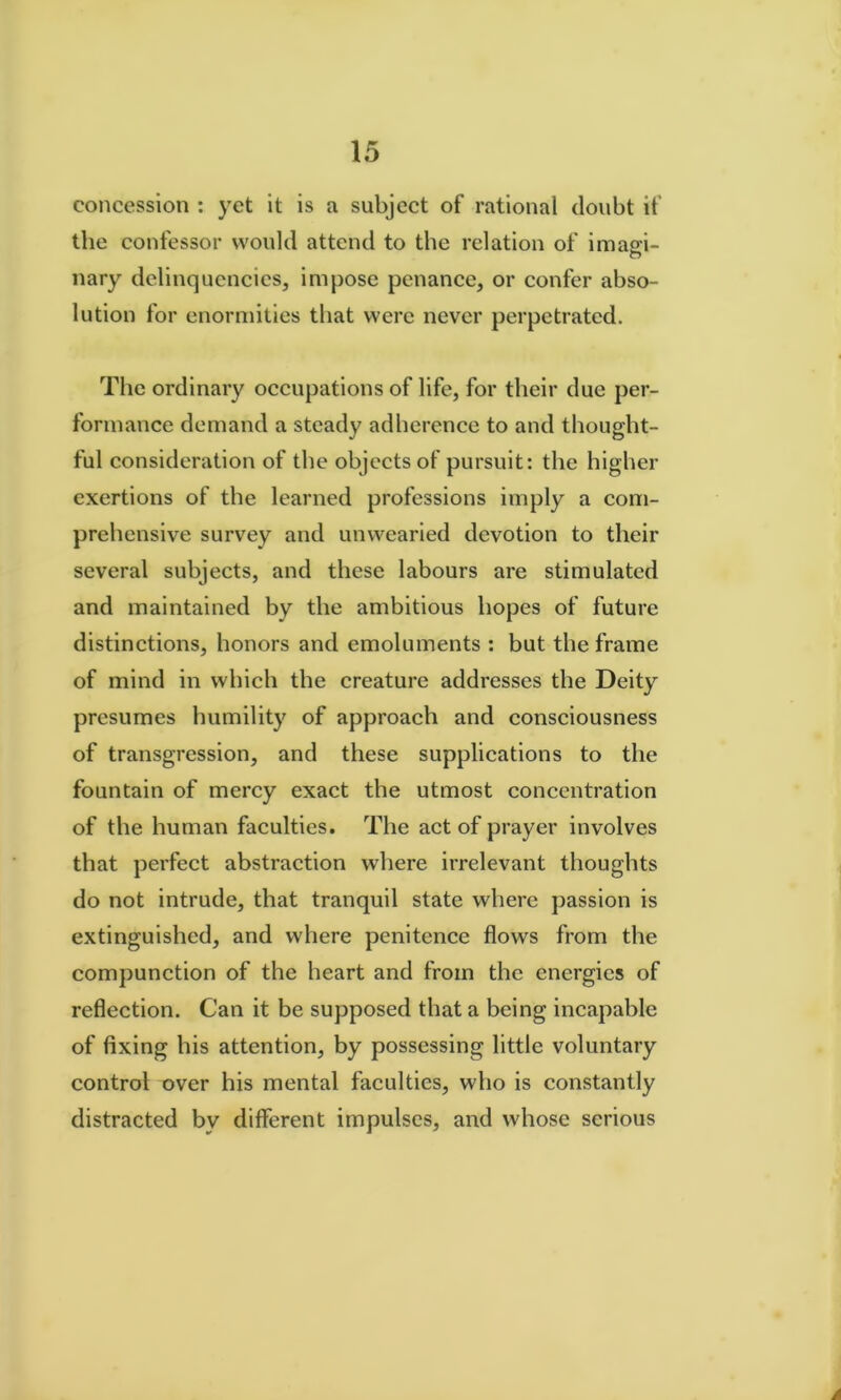 concession : yet it is a subject of rational doubt if the confessor would attend to the relation of imagi- nary delinquencies, impose penance, or confer abso- lution for enormities that were never perpetrated. The ordinary occupations of life, for their due per- formance demand a steady adherence to and thought- ful consideration of the objects of pursuit: the higher exertions of the learned professions imply a com- prehensive survey and unwearied devotion to their several subjects, and these labours are stimulated and maintained by the ambitious hopes of future distinctions, honors and emoluments : but the frame of mind in which the creature addresses the Deity presumes humility of approach and consciousness of transgression, and these supplications to the fountain of mercy exact the utmost concentration of the human faculties. The act of prayer involves that perfect abstraction where irrelevant thoughts do not intrude, that tranquil state where passion is extinguished, and where penitence flows from the compunction of the heart and from the energies of reflection. Can it be supposed that a being incapable of fixing his attention, by possessing little voluntary control over his mental faculties, who is constantly distracted by different impulses, and whose serious A