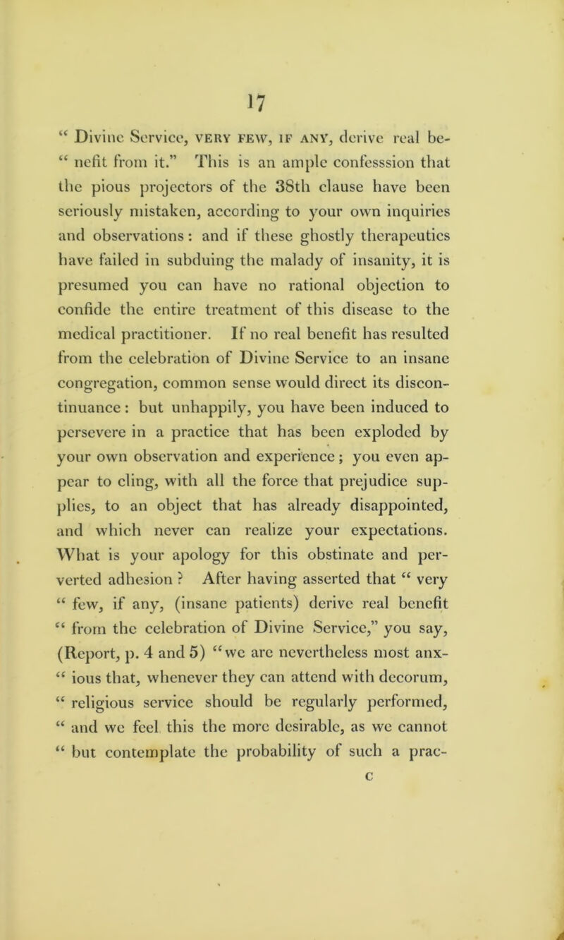 “ Divine Service, very few, if any, derive real be- “ iiefit from it.” This is an ample confesssion that the pious projectors of tlie 38th clause have been seriously mistaken, according to your own inquiries and observations: and if these ghostly therapeutics have failed in subduing the malady of insanity, it is presumed you can have no rational objection to confide the entire treatment of this disease to the medical practitioner. If no real benefit has resulted from the eelebration of Divine Service to an insane congregation, common sense would direct its discon- tinuance : but unhappily, you have been induced to persevere in a practice that has been exploded by your own observation and experience; you even ap- pear to eling, with all the foree that prejudiee sup- plies, to an objeet that has already disappointed, and which never can realize your expectations. What is your apology for this obstinate and per- verted adhesion ? After having asserted that “ very “ few, if any, (insane patients) derive real benefit from the celebration of Divine Service,” you say, (Report, p. 4 and 5) ‘Sve are nevertheless most anx- ious that, whenever they can attend with decorum, “ religious service should be regularly performed, “ and we feel this the more desirable, as we cannot “ but contemplate the probability of such a prac- c