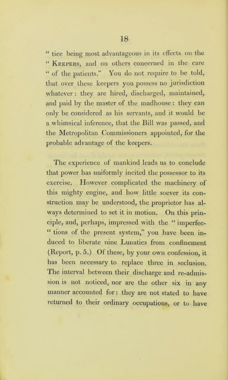 ticc being most advantageous in its effects on the “ Keepers, and on others concerned in the care of the patients.” You do not require to be told, that over these keepers you possess no jurisdiction whatever : they are hired, discharged, maintained, and paid by the master of the madhouse: they can only be considered as his servants, and it would be a whimsical inference, that the Bill was passed, and the Metropolitan Commissioners appointed, for the probable advantage of the keepers. The experience of mankind leads us to conclude that power has uniformly incited the possessor to its exercise. However complicated the machinery of this mighty engine, and how little soever its con- struction may be understood, the proprietor has al- ways determined to set it in motion. On this prin- ciple, and, perhaps, impressed with the “ imperfec- tions of the present system,” you have been in- duced to liberate nine Lunatics from confinement (Report, p. 5.) Of these, by your own confession, it has been necessary to replace three in seclusion. The interval between their discharge and re-admis- sion is not noticed, nor are the other six in any manner accounted for; they are not stated to have returned to their ordinary occupations, or to have