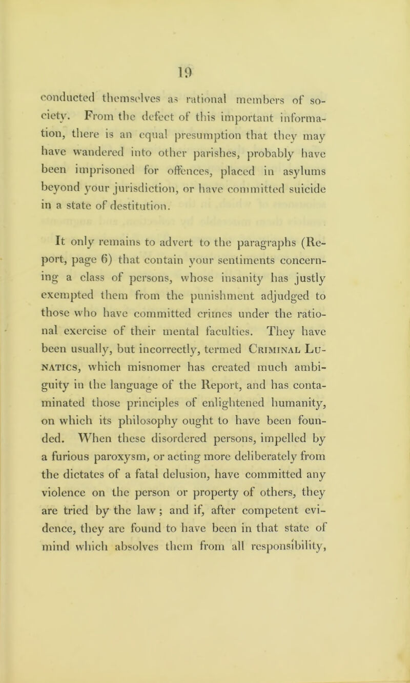 10 conducted themselves as rational members of so- ciety. From the defect of tliis important informa- tion, there is an equal presumption that they may have wandered into other jjarishes, probably have been imprisoned for offences, placed in asylums beyond your jurisdiction, or have committed suicide in a state of destitution. It only remains to advert to the paragraphs (Re- port, page 6) that contain your sentiments concern- ing a class of persons, whose insanity has justly exempted them from the punishment adjudged to those who have committed crimes under the ratio- nal exercise of their mental faculties. They have been usually, but incorrectly, termed Criminal Lu- natics, which misnomer has created much ambi- guity in the language of the Report, and has conta- minated those principles of enlightened humanity, on which its philosophy ought to have been foun- ded. When these disordered persons, impelled by a furious paroxysm, or acting more deliberately from the dictates of a fatal delusion, have committed any violence on the person or property of others, they are tried by the law ; and if, after competent evi- dence, they are found to have been in that state of mind which absolves them from all responsibility,