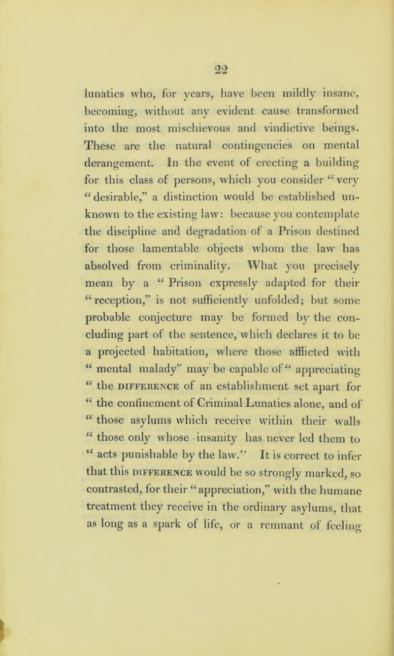lunatics who, for years, have been mildly insane, becoming, without any evident cause transformed into the most mischievous and vindictive beings. These are the natural eontingeneies on mental derangement. In the event of erecting a building for this class of persons, which you consider “ very “desirable,” a distinetion would be established un- known to the existing law: because you eontemplate the discipline and degradation of a Prison destined for those lamentable objects whom the law has absolved from criminality. What you precisely mean by a “ Prison expressly adapted for their “reeeption,” is not suffieiently unfolded; but some probable eonjeeture may be formed by the eon- cluding part of the sentenee, which declares it to be a projected habitation, where those afflieted with “ mental malady” may be capable of “ appreeiating “ the DIFFERENCE of an establishment set apart for “ the confinement of Criminal Lunatics alone, and of “ those asylums whieh reeeive within their walls “ those only whose insanity has never led them to “ acts punishable by the law.’' It is correct to infer that this DIFFERENCE w'ould be so strongly marked, so contrasted, for their “appreciation,” with the humane treatment they reeeive in the ordinary asylums, that as long as a spark of life, or a remnant of feeling