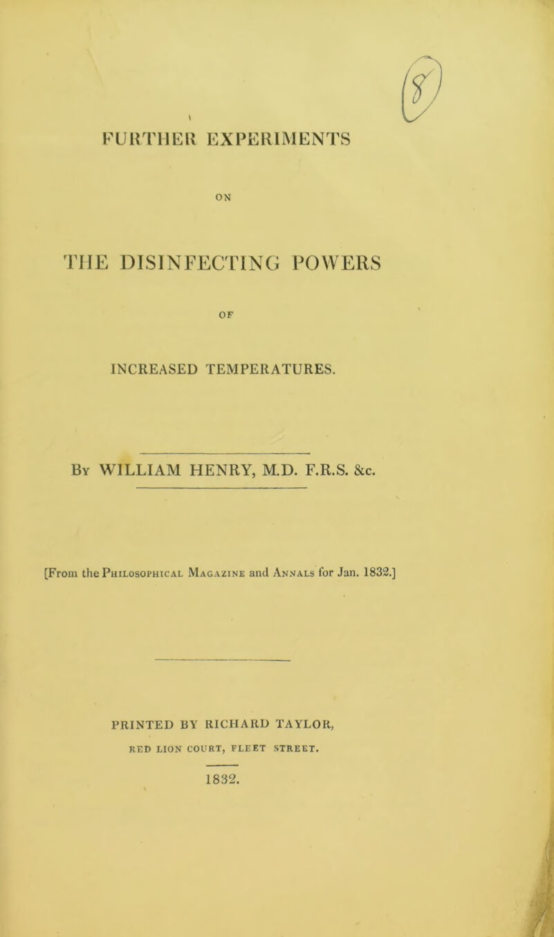 FURTHER EXPERIMENTS ON THE DISINFECTING POWERS OF INCREASED TEMPERATURES. By WILLIAM HENRY, M.D. F.R.S. &c. [From the Philosophical Magazine and Annals for Jan. 1832.] PRINTED BY RICHARD TAYLOR, RED LION COURT, FLEET STREET.