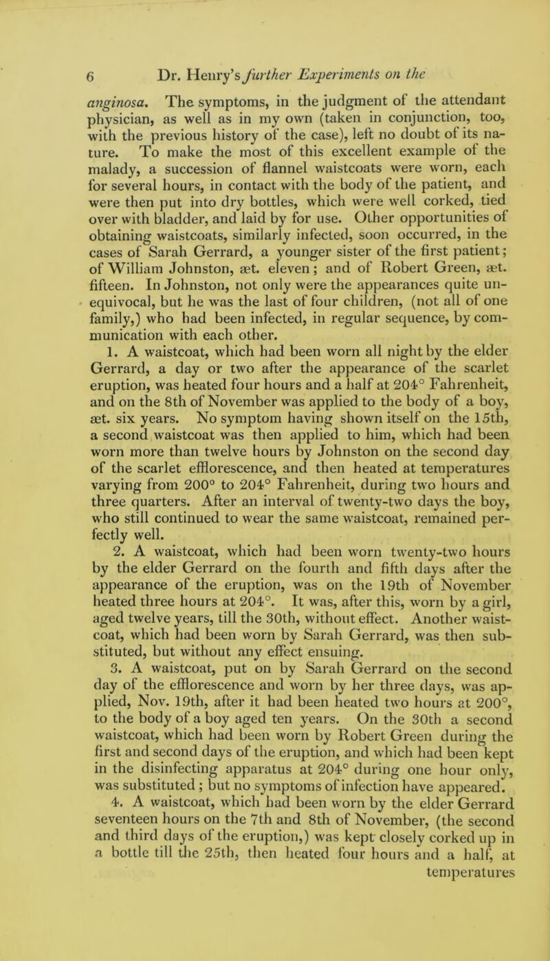 anginosa. The symptoms, in the judgment oi the attendant physician, as well as in my own (taken in conjunction, too, with the previous history of the case), left no doubt of its na- ture. To make the most of this excellent example ol the malady, a succession of flannel waistcoats were worn, each for several hours, in contact with the body of the patient, and were then put into dry bottles, which were well corked, tied over with bladder, and laid by for use. Other opportunities ol obtaining waistcoats, similarly infected, soon occurred, in the cases of Sarah Gerrard, a younger sister of the first patient; of William Johnston, aet. eleven; and of Robert Green, aet. fifteen. In Johnston, not only were the appearances quite un- equivocal, but he was the last of four children, (not all of one family,) who had been infected, in regular sequence, by com- munication with each other. 1. A waistcoat, which had been worn all night by the elder Gerrard, a day or two after the appearance of the scarlet eruption, was heated four hours and a half at 204° Fahrenheit, and on the 8th of November was applied to the body of a boy, aet. six years. No symptom having shown itself on the 15th, a second waistcoat was then applied to him, which had been worn more than twelve hours by Johnston on the second day of the scarlet efflorescence, and then heated at temperatures varying from 200° to 204° Fahrenheit, during two hours and three quarters. After an interval of twenty-two days the boy, who still continued to wear the same waistcoat, remained per- fectly well. 2. A waistcoat, which had been worn twenty-two hours by the elder Gerrard on the fourth and fifth days after the appearance of the eruption, was on the 19th of November heated three hours at 201°. It was, after this, worn by a girl, aged twelve years, till the 30th, without effect. Another waist- coat, which had been worn by Sarah Gerrard, was then sub- stituted, but without any effect ensuing. 3. A waistcoat, put on by Sarah Gerrard on the second day of the efflorescence and worn by her three days, was ap- plied, Nov. 19th, after it had been heated two hours at 200°, to the body of a boy aged ten years. On the 30th a second waistcoat, which had been worn by Robert Green during the first and second days of the eruption, and which had been kept in the disinfecting apparatus at 204° during one hour only, was substituted ; but no symptoms of infection have appeared. 4. A waistcoat, which had been worn by the elder Gerrard seventeen hours on the 7th and 8th of November, (the second and third days of the eruption,) was kept closely corked up in a bottle till the 25th, then heated four hours and a half, at temperatures