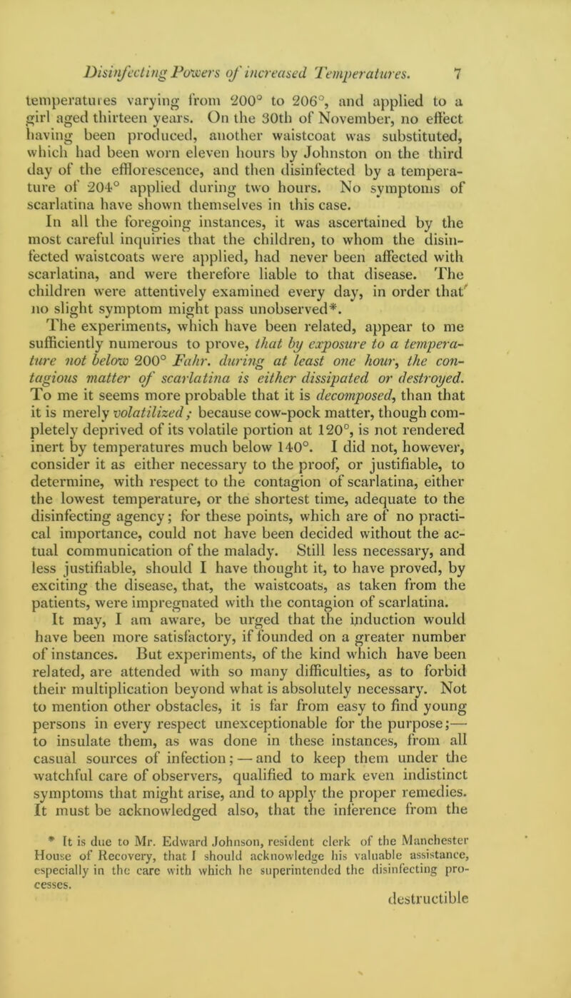 temperatures varying from ‘200° to 206°, and applied to a girl aged thirteen years. On the 30th of November, no effect having been produced, another waistcoat was substituted, which had been worn eleven hours by Johnston on the third day of the efflorescence, and then disinfected by a tempera- ture of 204?° applied during two hours. No symptoms of scarlatina have shown themselves in this case. In all the foregoing instances, it was ascertained by the most careful inquiries that the children, to whom the disin- fected waistcoats were applied, had never been affected with scarlatina, and were therefore liable to that disease. The children were attentively examined every day, in order that' no slight symptom might pass unobserved*. The experiments, which have been related, appear to me sufficiently numerous to prove, that hy exposure to a tempera- ture not below 200° Fahr. during at least one hour, the con- tagious matte,r of scarlatina is either dissipated or destroyed. To me it seems more probable that it is decomposed, than that it is merely volatilized ; because cow-pock matter, though com- pletely deprived of its volatile portion at 120°, is not rendered inert by temperatures much below 140°. I did not, however, consider it as either necessary to the proof, or justifiable, to determine, with respect to the contagion of scarlatina, either the lowest temperature, or the shortest time, adequate to the disinfecting agency; for these points, which are of no practi- cal importance, could not have been decided without the ac- tual communication of the malady. Still less necessary, and less justifiable, should I have thought it, to have proved, by exciting the disease, that, the waistcoats, as taken from the patients, were impregnated with the contagion of scarlatina. It may, I am aware, be urged that the induction would have been more satisfactory, if founded on a greater number of instances. But experiments, of the kind which have been related, are attended with so many difficulties, as to forbid their multiplication beyond what is absolutely necessary. Not to mention other obstacles, it is far from easy to find young persons in every respect unexceptionable for the purpose;— to insulate them, as was done in these instances, from all casual sources of infection; — and to keep them under the watchful care of observers, qualified to mark even indistinct symptoms that might arise, and to apply the proper remedies. It must be acknowledged also, that the inference from the * It is due to Mr. Edward Johnson, resident clerk of the Manchester House of Recovery, that I should acknowledge his valuable assistance, especially in the care with which he superintended the disinfecting pro- cesses. destructible