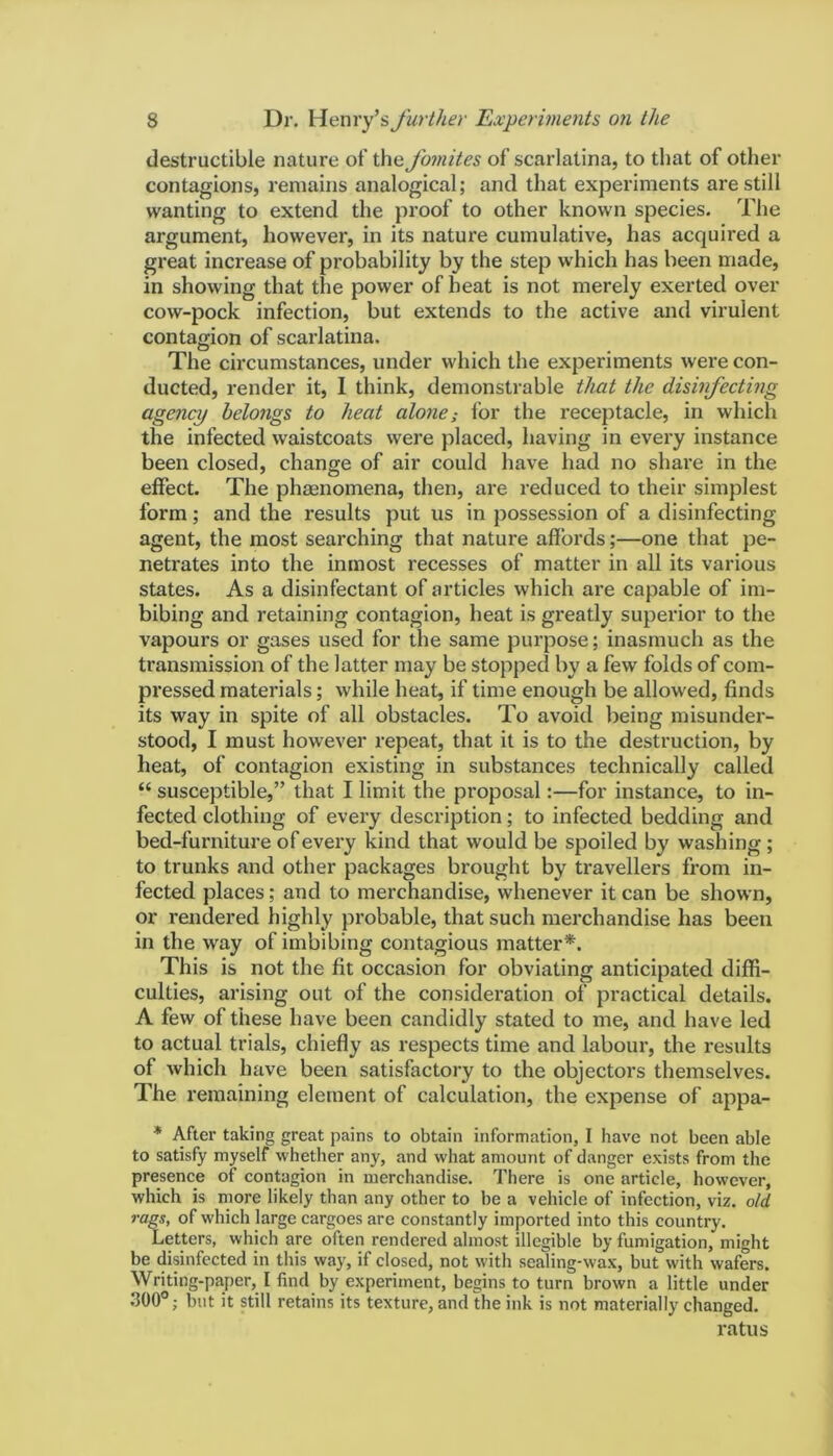 destructible nature of the fomites of scarlatina, to that of other contagions, remains analogical; and that experiments are still wanting to extend the proof to other known species. The argument, however, in its nature cumulative, has acquired a great increase of probability by the step which has been made, in showing that the power of heat is not merely exerted over cow-pock infection, but extends to the active and virulent contagion of scarlatina. The circumstances, under which the experiments were con- ducted, render it, I think, demonstrable that the disinfecting agency belongs to heat alone; for the receptacle, in which the infected waistcoats were placed, having in every instance been closed, change of air could have had no share in the effect. The phenomena, then, are reduced to their simplest form; and the l'esults put us in possession of a disinfecting agent, the most searching that nature affords;—one that pe- netrates into the inmost recesses of matter in all its various states. As a disinfectant of articles which are capable of im- bibing and retaining contagion, heat is greatly superior to the vapours or gases used for the same purpose; inasmuch as the transmission of the latter may be stopped by a few folds of com- pressed materials; while heat, if time enough be allowed, finds its way in spite of all obstacles. To avoid being misunder- stood, I must however repeat, that it is to the destruction, by heat, of contagion existing in substances technically called “ susceptible,” that I limit the proposal:—for instance, to in- fected clothing of every description; to infected bedding and bed-funxiture of every kind that would be spoiled by washing ; to trunks and other packages brought by travellers from in- fected places; and to merchandise, whenever it can be shown, or rendered highly probable, that such merchandise has been in the way of imbibing contagious matter*. This is not the fit occasion for obviating anticipated diffi- culties, arising out of the considei'ation of practical details. A few of these have been candidly stated to lxie, and have led to actual trials, chiefly as respects time and labour, the results of which have been satisfactory to the objectors themselves. The remaining element of calculation, the expense of appa- * After taking great pains to obtain information, I have not been able to satisfy myself whether any, and what amount of danger exists from the presence of contagion in merchandise. There is one article, however, which is more likely than any other to be a vehicle of infection, viz. old rags, of which large cargoes are constantly imported into this country. Letters, which are often rendered almost illegible by fumigation, might be disinfected in this way, if closed, not with sealing-wax, but with wafers. Writing-paper, I find by experiment, begins to turn brown a little under 300°; but it still retains its texture, and the ink is not materially changed. l’atus