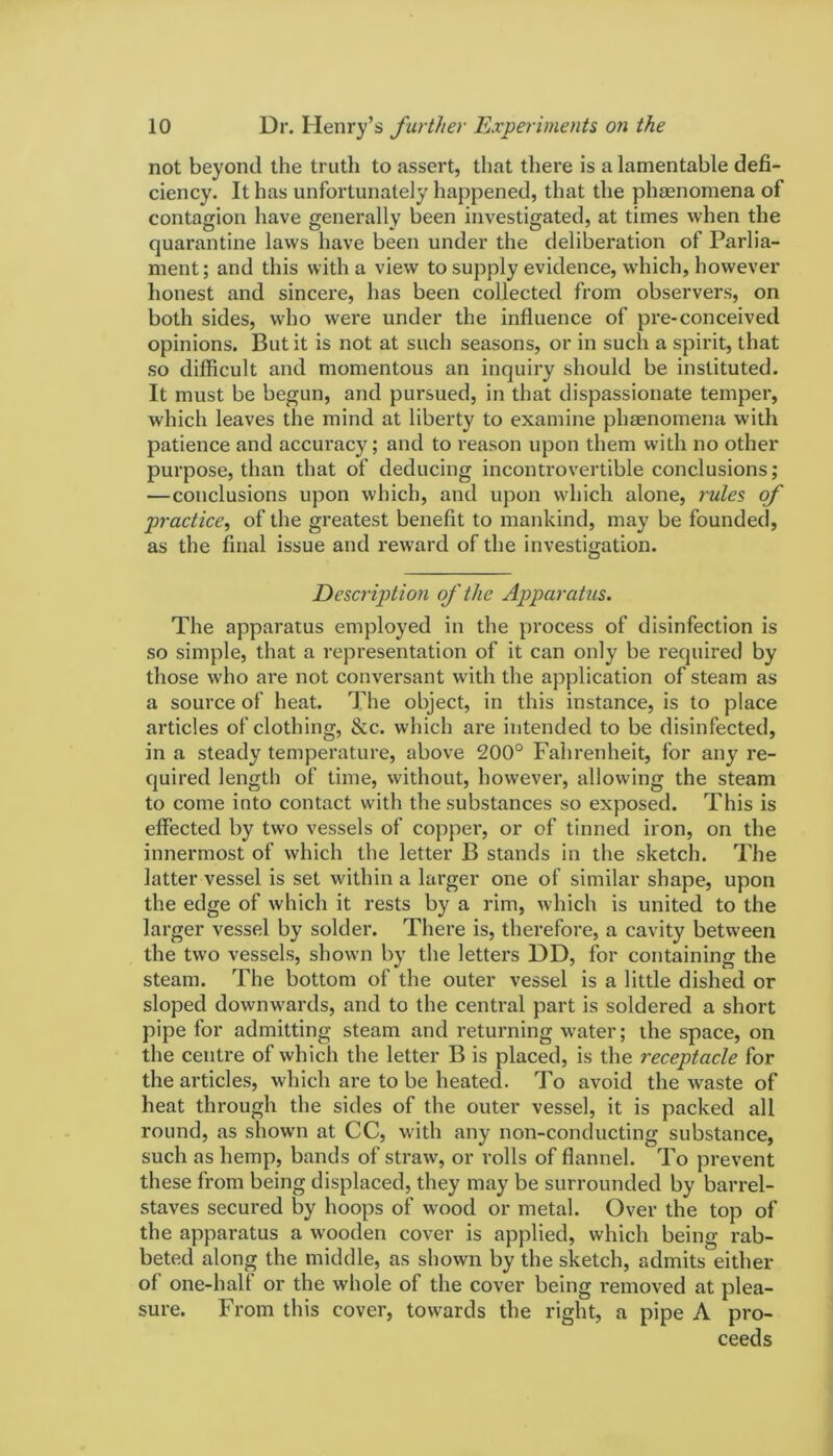 not beyond the truth to assert, that there is a lamentable defi- ciency. It has unfortunately happened, that the phenomena of contagion have generally been investigated, at times when the quarantine laws have been under the deliberation of Parlia- ment; and this with a view to supply evidence, which, however honest and sincere, has been collected from observers, on both sides, who were under the influence of pre-conceived opinions. But it is not at such seasons, or in such a spirit, that so difficult and momentous an inquiry should be instituted. It must be begun, and pursued, in that dispassionate temper, which leaves the mind at liberty to examine phenomena with patience and accuracy; and to reason upon them with no other purpose, than that of deducing incontrovertible conclusions; —conclusions upon which, and upon which alone, rules of practice, of the greatest benefit to mankind, may be founded, as the final issue and reward of the investigation. Description of the Apparatus. The apparatus employed in the process of disinfection is so simple, that a representation of it can only be required by those who are not conversant with the application of steam as a source of heat. The object, in this instance, is to place articles of clothing, &c. which are intended to be disinfected, in a steady temperature, above 200° Fahrenheit, for any re- quired length of time, without, however, allowing the steam to come into contact with the substances so exposed. This is effected by two vessels of copper, or of tinned iron, on the innermost of which the letter B stands in the sketch. The latter vessel is set within a larger one of similar shape, upon the edge of which it rests by a rim, which is united to the larger vessel by solder. There is, therefore, a cavity between the two vessels, shown by the letters DD, for containing the steam. The bottom of the outer vessel is a little dished or sloped downwards, and to the central part is soldered a short pipe for admitting steam and returning water; the space, on the centre of which the letter B is placed, is the receptacle for the articles, which are to be heated. To avoid the waste of heat through the sides of the outer vessel, it is packed all round, as shown at CC, with any non-conducting substance, such as hemp, bands of straw, or rolls of flannel. To prevent these from being displaced, they may be surrounded by barrel- staves secured by hoops of wood or metal. Over the top of the apparatus a wooden cover is applied, which being rab- beted along the middle, as shown by the sketch, admits either of one-halt or the whole of the cover being removed at plea- sure. From this cover, towards the right, a pipe A pro- ceeds