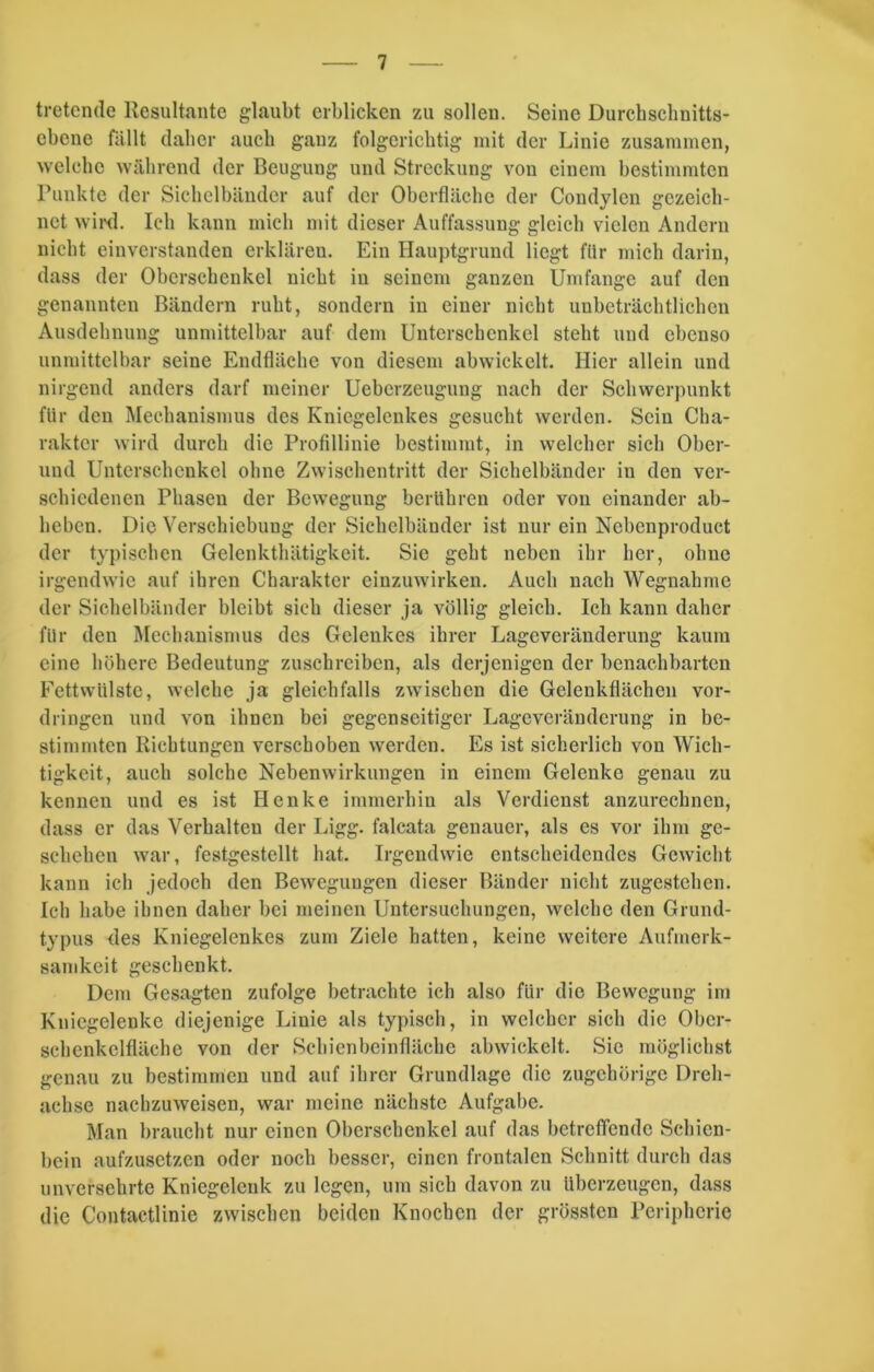 tretende Resultante glaubt erblicken zu sollen. Seine Durchschnitts- ebene fällt daher auch ganz folgerichtig mit der Linie zusammen, welche während der Beugung und Streckung von einem bestimmten Punkte der Sichelbänder auf der Oberfläche der Condylen gezeich- net wird. Ich kann mich mit dieser Auffassung gleich vielen Andern nicht einverstanden erklären. Ein Hauptgrund liegt für mich darin, dass der Oberschenkel nicht in seinem ganzen Umfange auf den genannten Bändern ruht, sondern in einer nicht unbeträchtlichen Ausdehnung unmittelbar auf dem Unterschenkel steht und ebenso unmittelbar seine Endfläche von diesem abwickelt. Hier allein und nirgend anders darf meiner Ueberzeugung nach der Schwerpunkt für den Mechanismus des Kniegelenkes gesucht werden. Sein Cha- rakter wird durch die Profillinie bestimmt, in welcher sich Ober- und Unterschenkel ohne Zwischentritt der Sichelbänder iu den ver- schiedenen Phasen der Bewegung berühren oder von einander ab- beben. Die Verschiebung der Sichelbänder ist nur ein Nebcnproduct der typischen Gelenkthätigkeit. Sie geht neben ihr her, ohne irgendwie auf ihren Charakter einzuwirken. Auch nach Wegnahme der Sichelbänder bleibt sieb dieser ja völlig gleich. Ich kann daher für den Mechanismus des Gelenkes ihrer Lageveränderung kaum eine höhere Bedeutung zuschreiben, als derjenigen der benachbarten Fettwtilste, welche ja gleichfalls zwischen die Gelenkflächen Vor- dringen und von ihnen bei gegenseitiger Lageveränderung in be- stimmten Richtungen verschoben werden. Es ist sicherlich von Wich- tigkeit, auch solche Nebenwirkungen in einem Gelenke genau zu kennen und es ist Henke immerhin als Verdienst anzurechnen, dass er das Verhalten der Ligg. falcata genauer, als es vor ihm ge- schehen war, festgestellt hat. Irgendwie entscheidendes Gewicht kann ich jedoch den Bewegungen dieser Bänder nicht zugestehen. Ich habe ihnen daher bei meinen Untersuchungen, welche den Grund- typus des Kniegelenkes zum Ziele hatten, keine weitere Aufmerk- samkeit geschenkt. Dem Gesagten zufolge betrachte ich also für die Bewegung im Kniegelenke diejenige Linie als typisch, in welcher sich die Ober- schenkclfläche von der Scbienbeinfläehe abwickelt. Sic möglichst genau zu bestimmen und auf ihrer Grundlage die zugehörige Dreh- achse nachzuweisen, war meine nächste Aufgabe. Man braucht nur einen Oberschenkel auf das betreffende Schien- bein aufzusetzen oder noch besser, einen frontalen Schnitt durch das unversehrte Kniegelenk zu legen, um sich davon zu überzeugen, dass die Contactlinie zwischen beiden Knochen der grössten Peripherie