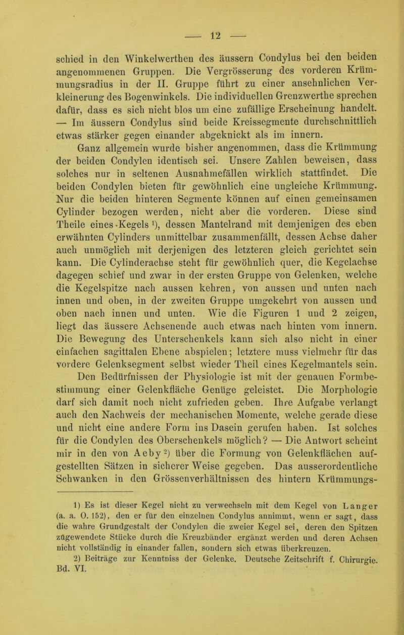 schied in den Winkehverthcn des äussern Condylus bei den beiden angenommenen Gruppen. Die Vergrösserung des vorderen Krüm- mungsradius in der II. Gruppe führt zu einer ansehnlichen Ver- kleinerung des Bogenwinkels. Die individuellen Grenzwerthe sprechen dafür, dass es sich nicht blos um eine zufällige Erscheinung handelt. — Im äussern Condylus sind beide Kreissegmente durchschnittlich etwas stärker gegen einander abgeknickt als im innern. Ganz allgemein wurde bisher angenommen, dass die Krümmung der beiden Condylen identisch sei. Unsere Zahlen beweisen, dass solches nur in seltenen Ausnahmefällen wirklich stattfindet. Die beiden Condylen bieten für gewöhnlich eine ungleiche Krümmung. Nur die beiden hinteren Segmente können auf einen gemeinsamen Cylinder bezogen werden, nicht aber die vorderen. Diese sind Theile eines-Kegels *), dessen Mantelrand mit demjenigen des eben erwähnten Cylinders unmittelbar zusammenfällt, dessen Achse daher auch unmöglich mit derjenigen des letzteren gleich gerichtet sein kann. Die Cylinderachse steht für gewöhnlich quer, die Kegelachse dagegen schief und zwar in der ersten Gruppe von Gelenken, welche die Kegelspitze nach aussen kehren, von aussen und unten nach innen und oben, in der zweiten Gruppe umgekehrt von aussen und oben nach innen und unten. Wie die Figuren 1 und 2 zeigen, liegt das äussere Achsenende auch etwas nach hinten vom innern. Die Bewegung des Unterschenkels kann sich also nicht in einer einfachen sagittalen Ebene abspieleu; letztere muss vielmehr für das vordere Gelenksegment selbst wieder Theil eines Kegelmantels sein. Den Bedürfnissen der Physiologie ist mit der genauen Formbe- stimmung einer Gelenkfläche Genüge geleistet. Die Morphologie darf sich damit noch nicht zufrieden gehen. Ihre Aufgabe verlangt auch den Nachweis der mechanischen Momente, welche gerade diese und nicht eine andere Form ins Dasein gerufen haben. Ist solches für die Condylen des Oberschenkels möglich? — Die Antwort scheint mir in den von Aeby'1 2) über die Formung von Gelenkflächen auf- gestellten Sätzen in sicherer Weise gegeben. Das ausserordentliche Schwanken in den Grössenverhältnissen des hintern Krümmungs- 1) Es ist dieser Kegel nicht zu verwechseln mit dem Kegel von Langer (a. a. 0. 152), den er für den einzelnen Condylus annimmt, wenn er sagt, dass die wahre Grundgestalt der Condylen die zweier Kegel sei, deren den Spitzen zügewendete Stücke durch die Kreuzbänder ergänzt werden und deren Achsen nicht vollständig in einander fallen, sondern sich etwas iiberkreuzen. 2) Beiträge zur Kenntniss der Gelenke. Deutsche Zeitschrift f. Chirurgie Bd. VI.