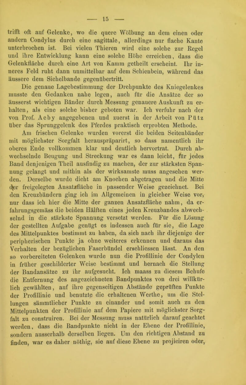 trifft oft auf Gelenke, wo die quere Wölbung an dem einen oder andern Condylus durch eine sagittale, allerdings nur flache Kante unterbrochen ist. Bei vielen Thieren wird eine solche zur Regel und ihre Entwicklung kann eine solche Höhe erreichen, dass die Gelenkfläche durch eine Art von Kamm getheilt erscheint. Ihr in- neres Feld ruht dann unmittelbar auf dem Schienbein, während das äussere dem Sichelbande gegenübertritt. Die genaue Lagebestimmung der Drehpunkte des Kniegelenkes musste den Gedanken nahe legen, auch für die Ansätze der so äusserst wichtigen Bänder durch Messung genauere Auskunft zu er- halten, als eine solche bisher geboten war. Ich verfuhr nach der von Prof. Aeby angegebenen und zuerst in der Arbeit von Pütz Uber das Sprunggelenk des Pferdes praktisch erprobten Methode. Am frischen Gelenke wurden vorerst die beiden Seitenbänder mit möglichster Sorgfalt herauspräparirt, so dass namentlich ihr oberes Ende vollkommen klar und deutlich hervortrat. Durch ab- wechselnde Beugung und Streckung war es dann leicht, für jedes Band denjenigen Theil ausfindig zu machen, der zur stärksten Span- nung gelangt und mithin als der wirksamste muss angesehen wer- den. Derselbe wurde dicht am Knochen abgetragen und die Mitte djer freigelegten Ansatzfläche in passender Weise gezeichnet. Bei den Kreuzbändern ging ich im Allgemeinen in gleicher Weise vor, nur dass ich hier die Mitte der ganzen Ansatzfläche nahm, da er- fahrungsgemäss die beiden Hälften eines jeden Kreuzbandes abwech- selnd in die stärkste Spannung versetzt werden. Für die Lösung der gestellten Aufgabe genügt es indessen auch für sie, die Lage des Mittelpunktes bestimmt zu haben, da sich nach ihr diejenige der peripherischen Punkte ja ohne weiteres erkennen und daraus das Verhalten der bezüglichen Faserbündel erschliessen lässt. An den so vorbereiteten Gelenken wurde nun die Profillinie der Condylen in früher geschilderter Weise bestimmt und hernach die Stellung der Bandansätze zu ihr aufgesucht. Ich maass zu diesem Bclnifc die Entfernung des angezeichneten Bandpunktes von drei willkür- lich gewählten, auf ihre gegenseitigen Abstände geprüften Punkte der Profillinie und benutzte die erhaltenen Werthc, um die Stel- lungen sämmtlicher Punkte zu einander und somit auch zu den Mittelpunkten der Profillinie auf dem Papiere mit möglichster Sorg- falt zu construiren. Bei der Messung muss natürlich darauf geachtet werden, dass die Bandpunktc nicht in der Ebene der Profillinie, sondern ausserhalb derselben liegen. Um den richtigen Abstand zu finden, war es daher nüthig, sic auf diese Ebene zu projiciren oder,