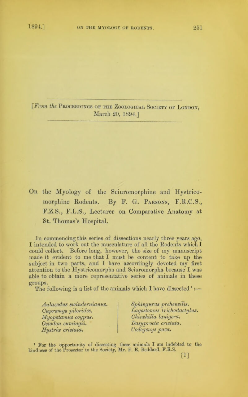 the Proceedings of the Zoological Society of London, March 20, 1894.] On the Myology of the Sciuromorphine ami Hystrico- morphine Rodents. By F. G. Parsons, F.R.C.S., F.Z.S., F.L.S., Lecturer on Comparative Anatomy at St. Thomas’s Hospital. In commencing this series of dissections nearly three years ago, I intended to work out the musculature of all the Rodents which I could collect. Before long, however, the size of my manuscript made it evident to me that I must be content to take up the subject in two parts, and I have accordingly devoted my first attention to the Hystricomorplia and Sciuromorpha because I was able to obtain a more representative series of animals in these groups. The following is a list of the animals which I have dissected1 Aulacoclus swindernianus. Capromys pilorides. Myopotamus coy pus. Octodon cumingii. Hystrix cristata. Sphingurus prehensilis. Lagostomus trichodactylus. Chinchilla lanigera. Dasyprocta cristata. Ccelogenys paca. 1 For the opportunity of dissecting these animals I am indebted to kindness of the Prosector to the Society, Mr. F. E. Beddard, F.R.S. [1] the