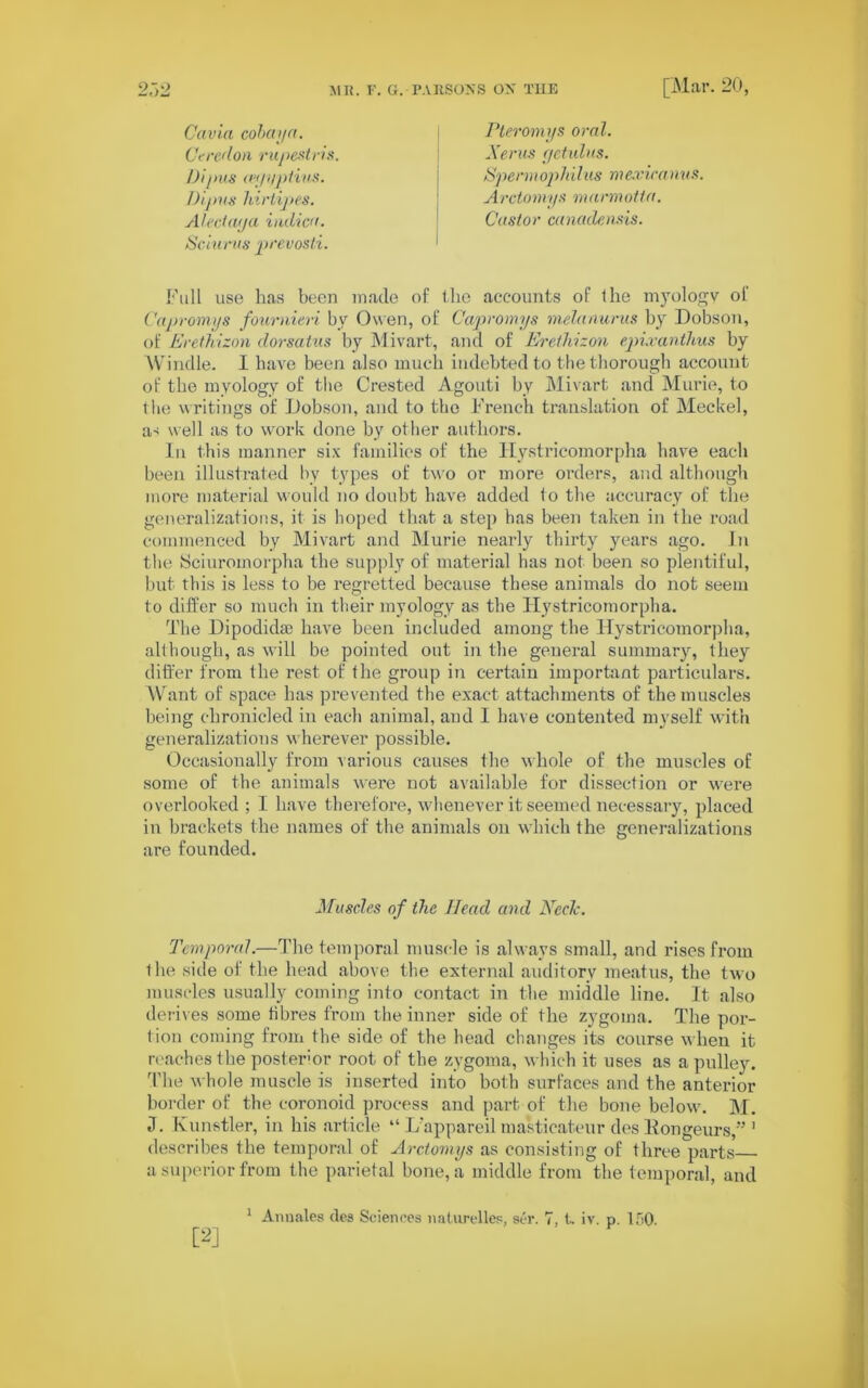 Cavia cobay a. Ceredon rupestris Dipus (eyyptius. Dipus hirlipes. Aledaya indica. Sciurus prevosti. Pteromys oral. Xerus c/etulus. Sperm ophilus mexicanus. Arctomys marmotta. Castor canadensis. Full use has been made of the accounts of the myologv of Capromys fournieri by Owen, of Capromys melanurus by Dobson, of Erethizon dorsatus by Mivart, and of Erethizon epixanthus by AVindle. I have been also much indebted to the thorough account of the myology of the Crested Agouti by Mivart and Murie, to the writings of Dobson, and to the French translation of Meckel, a-i well as to work done by other authors. In this manner six families of the Hystricomorpha have each been illustrated by types of two or more orders, and although more material would no doubt have added to the accuracy of the generalizations, it is hoped that a step has been taken in the road commenced by Mivart and Murie nearly thirty years ago. In the Sciuromorpha the supply of material has not been so plentiful, but this is less to be regretted because these animals do not seem to differ so much in their myology as the Hystricomorpha. The Dipodidte have been included among the Hystricomorpha, although, as will be pointed out in the general summary, they differ from the rest of the group in certain important particulars. A\raut of space has prevented the exact attachments of the muscles being chronicled in each animal, and I have contented myself with generalizations wherever possible. Occasionally from various causes the whole of the muscles of some of the animals were not available for dissection or were overlooked ; I have therefore, whenever it seemed necessary, placed in brackets the names of the animals on which the generalizations are founded. Muscles of the Head and Neele. Temporal.—The temporal muscle is always small, and rises from the side of the head above the external auditory meatus, the two muscles usually coming into contact in the middle line. It also derives some fibres from the inner side of the zygoma. The por- tion coming from the side of the head changes its course when it reaches the posterior root of the zygoma, which it uses as a pulley. The whole muscle is inserted into both surfaces and the anterior border of the coronoid process and part of the bone below. M. J. Kunstler, in his article “ L’appareil masticateur des Rongeurs,” 1 describes the temporal of Arctomys as consisting of three parts a superior from the parietal bone, a middle from the temporal, and 1 Anuales des Sciences naturelles, ser. 7, t. iv. p. 150.