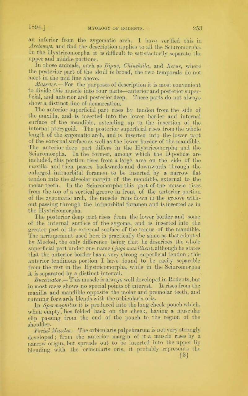 an interior from the zygomatic arch. 1 have verified this in Arctomys, and find (lie description applies lo all the Seiuromorplia. In the Hystricomorpha it is difficult to satisfactorily separate the upper and middle portions. In those animals, such as Dipus, Chinchilla, and Xenis, where t he posterior part of the skull is broad, the two temporals do not meet in the mid line above. Masseter.—For the purposes of description it is most convenient to divide this muscle into four parts—anterior and posterior super- ficial, and anterior and posterior deep. These parts do not always show a distinct line of demarcation. The anterior superficial part rises by tendon from the side of the maxilla, and is inserted into the lower border and internal surface of the mandible, extending up to the insertion of the internal pterygoid. The posterior superficial rises from the whole length of the zygomatic arch, and is inserted into the lower part of the external surface as well as the lower border of the mandible. The anterior deep part differs in the Hystricomorpha and the Seiuromorplia. In the former, among which the Dipodidse are- included, this portion rises from a large area on the side of the maxilla, and then passes backwards and downwards through the enlarged infraorbital foramen to be inserted by a narrow flat tendon into the alveolar margin of the mandible, external to the molar teeth. In the Seiuromorplia this part of the muscle rises from the top of a vertical groove in front of the anterior portion of the zygomatic arch, the muscle runs down in the groove with- out passing through the infraorbital foramen and is inserted as in the Hystricomorpha. The posterior deep part rises from the lower border and some of the internal surface of the zygoma, and is inserted into the greater part of the external surface of the ramus of the mandible. The arrangement used here is practically the same as that adopted by Meckel, the only difference being that he describes the whole superficial part under one name (juc/o maxillien), although he states that the anterior border has a very strong superficial tendon; this anterior tendinous portion I have found to be easily separable from the rest in the Hystricomorpha, while in the Seiuromorplia it is separated by a distinct interval. Buccinator— This muscle is always well developed in Rodents, but in most cases shows no special points of interest. It rises from the maxilla and mandible opposite the molar and premolar teeth, and running forwards blends with the orbicularis oris. In Spermnphilus it is produced into the long cheek-pouch which, when empty, lies folded back on the cheek, having a muscular slip passing from the end of the pouch to the region of the shoulder. Facial Muscles.—The orbicularis palpebrarum is not very strongly developed ; from the anterior margin of it a muscle rises bv a narrow origin, but spreads out to be iuserted into the upper lip blending with the orbicularis oris, it probablv represents the [3]