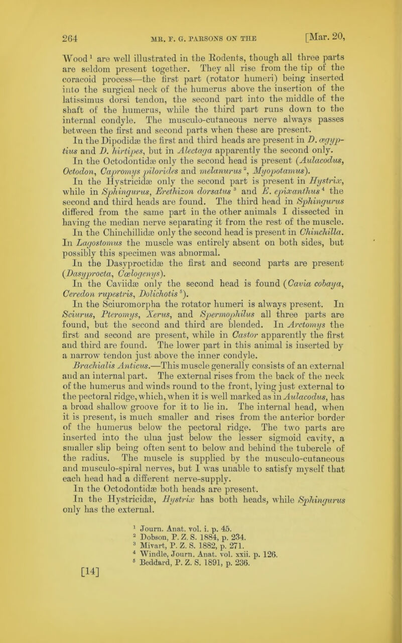 Wood 1 are well illustrated in the Rodents, though all three parts are seldom present together. They all rise from the tip of the coracoid process—the first part (rotator humeri) being inserted into the surgical neck of the humerus above the insertion of the latissimus dorsi tendon, the second part into the middle of the shaft of the humerus, while the third part runs down to the internal condyle. The musculo-cutaneous nerve always passes between the first and second parts when these are present. In the Dipodidte the first and third heads are present in D. cegyp- tins and D. hirtipes, but in Alectaga apparently the second only. In the Octodontidie only the second head is present (Aulacodus, Octodon, Capromys pilorides and melanurus2 3 4 5, Myopotamus). In the Hystricidse only the second part is present in Hystrix, while in Spliingurus, Erethizon dorsatus 3 and E. epixanthus4 the second and third heads are found. The third head in Spliingurus differed from the same part in the other animals I dissected in having the median nerve separating it from the rest of the muscle. In the Chiuchillidse only the second head is present in Chinchilla. In Lagostomus the muscle was entirely absent on both sides, but possibly this specimen was abnormal. In the Masvproctidae the first and second parts are present (Dasyprocta, Coelogenys). In the Caviidae only the second head is found (Cavia cobay a, Ccredon rupestris, DolichotisB). In the Sciuromorpha the rotator humeri is always present. In Sciurus, Pteromys, Xerus, and Spermophilus all three parts are found, but the second and third are blended. In Arctomys the first and second are present, while in Castor apparently the first and third are found. The lower part in this animal is inserted by a narrow tendon just above the inner condyle. Brachialis Anticus.—This muscle generally consists of an external and an internal part. The external rises from the back of the neck of the humerus and winds round to the front, lying just external to the pectoral ridge, which, when it is well marked as in Aidacodus, has a broad shallow groove for it to lie in. The internal head, when it is present, is much smaller and rises from the anterior border of the humerus below the pectoral ridge. The two parts are inserted into the ulna just below the lesser sigmoid cavity, a smaller slip being often sent to below and behind the tubercle of the radius. The muscle is supplied by the musculo-cutaneous and musculo-spiral nerves, but I was unable to satisfy myself that each head had a different nerve-supply. In the Octodontidie both heads are present. In the llystricidpe, Hystrix has both heads, while Spliingurus only has the external. 1 Journ. Anat. vol. i. p. 45. 2 Dobson, P. Z. S. 1884, p. 234. 3 Mivart, P. Z. S. 1882, p. 271. 4 Windle, Journ. Anat. vol. xxii. p. 126. 5 Beddard, P. Z. S. 1891, p. 236. [14]