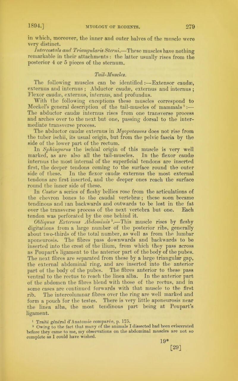 in which, moreover, the inner and outer halves of the muscle were very distinct. Intercostal# and Triangularis Sterni.—These muscles have nothing remarkable in their attachments : the latter usually rises from the posterior 4 or 5 pieces of the sternum. Tail-Muscles. The following muscles can be identified :—Extensor caudae, externus and internus ; Abductor caudae, externus and internus ; Flexor caudae, externus, internus, and profundus. With the following exceptions these muscles correspond to Meckel’s general description of the tail-muscles of mammals 1:— The abductor caudae internus rises from one transverse process and arches over to the next but one, passing dorsal to the inter- mediate transverse process. The abductor caudae externus in Myopotamus does not rise from the tuber ischii, its usual origin, but from the pelvic fascia by the side of the lower part of the rectum. In Sphingurus the ischial origin of this muscle is very well marked, as are also all the tail-muscles. In the flexor caiuhe internus the most internal of the superficial tendons are inserted first, the deeper tendons coming to the surface round the outer side of these. Iu the flexor caudae externus the most external tendons are first inserted, and the deeper ones reach the surface round the inner side of these. In Castor a series of fleshy bellies rose from the articulations of the chevron bones to the caudal vertebrae; these soon became tendinous and lan backwards and outwards to be lost in the fat over the transverse process of the next vertebra but one. Each tendon was perforated by the one behind it. Obliquus Externus Abdominis2.—This muscle rises by fleshy digitations from a large number of the posterior ribs, generally about two-thirds of the total number, as well as from the lumbar aponeurosis. The fibres pass downwards and backwards to be inserted into the crest of the ilium, from which they pass across as Poupart’s ligament to the anterior part of the body of the pubes. The next fibres are separated from these by a large triangular gap, the external abdominal ring, and are inserted into the anterior part of the body of the pubes. The fibres anterior to these pass ventral to the rectus to reach the linea alba. In the anterior part of the abdomen the fibres blend with those of the rectus, and in some cases are continued forwards with that muscle to the first rib. The intercolumnar fibres over the ring are well marked and form a pouch for the testes. There is very little aponeurosis near the linea alba, the most tendinous part being at Poupart’s ligament. 1 Traite general d’Anatomic compare e, p. 175. 2 Owing to the fact that many of the animals I dissected bad been eviscerated before they came to me, my observations on the abdominal muscles are not so complete as I could have wished. 19* [29]