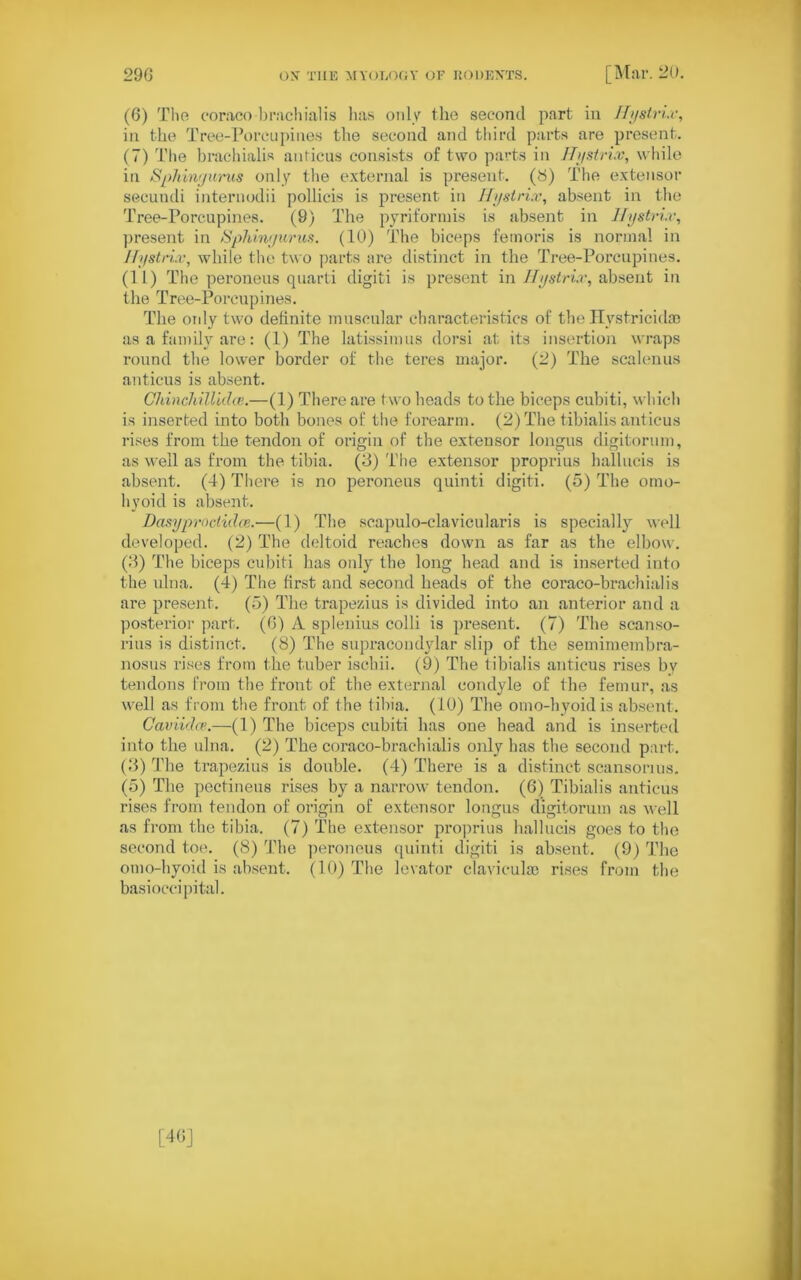 (6) Tlio coraco brachialis lias only the second part in Hystrix', in the Tree-Porcupines the second and third parts are present. (7) The brachialis anticus consists of two parts in Hystrix, while in Spliingurus only the external is present, (8) The extensor secundi internodii pollicis is present in Hystrix, absent in the Tree-Porcupines. (9) The pyriformis is absent in Hystrix, present in Spliingurus. (10) The biceps femoris is normal in Hystrix, while the two parts are distinct in the Tree-Porcupines. (11) The peroneus quarti digiti is present in Hystrix, absent in the Tree-Porcupines. The only two definite muscular characteristics of the Hystricidao as a family are: (1) The latissimus dorsi at its insertion wraps round the lower border of the teres major. (2) The scalenus anticus is absent. Chinchillidce.—(1) There are two heads to the biceps cubiti, which is inserted into both bones of the forearm. (2) The tibialis anticus rises from the tendon of origin of the extensor longus digitorum, as well as from the tibia. (3) The extensor proprius hallucis is absent. (4) There is no peroneus quinti digiti. (5) The omo- hyoid is absent. Dasyproctidoz.—(1) The scapulo-clavicularis is specially well developed. (2) The deltoid reaches down as far as the elbow. (3) The biceps cubiti has only the long head and is inserted into the ulna. (4) The first and second heads of the coraco-brachialis are present. (5) The trapezius is divided into an anterior and a posterior part. (6) A splenius colli is present. (7) The scanso- rius is distinct. (8) The supracondylar slip of the semimembra- nosus rises from the tuber isehii. (9) The tibialis anticus rises by tendons from the front of the external condyle of the femur, as well as from the front of the tibia. (10) The omo-hyoidis absent. Caviidce.—(1) The biceps cubiti has one head and is inserted into the ulna. (2) The coraco-brachialis only has the second part. (3) The trapezius is double. (4) There is a distinct scansonus. (5) The pectineus rises by a narrow tendon. (6) Tibialis anticus rises from tendon of origin of extensor longus digitorum as well as from the tibia. (7) The extensor proprius hallucis goes to the second toe. (8) The peroneus quinti digiti is absent. (9) The omo-hyoid is absent. (10) The levator claviculae rises from the basioccipital.
