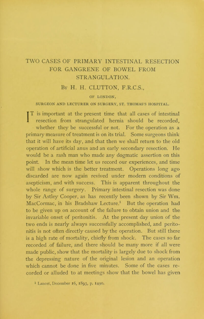 TWO CASES OF PRIMARY INTESTINAL RESECTION FOR GANGRENE OF BOWEL FROM STRANGULATION. By H. H. CLUTTON, F.R.C.S., OF LONDON, SURGEON AND LECTURER ON SURGERY, ST. THOMAS'S HOSPITAL. IT is important at the present time that all cases of intestinal resection from strangulated hernia should be recorded, whether they be successful or not. For the operation as a primary measure of treatment is on its trial. Some surgeons think that it will have its day, and that then we shall return to the old operation of artificial anus and an early secondary resection. He would be a rash man who made any dogmatic assertion on this point. In the mean time let us record our experiences, and time will show which is the better treatment. Operations long ago discarded are now again revived under modern conditions of asepticism, and with success. This is apparent throughout the whole range of surgery. Primary intestinal resection was done by Sir Astley Cooper, as has recently been shown by Sir Wm. MacCormac, in his Bradshaw Lecture.1 But the operation had to be given up on account of the failure to obtain union and the invariable onset of peritonitis. At the present day union of the two ends is nearly always successfully accomplished, and perito- nitis is not often directly caused by the operation. But still there is a high rate of mortality, chiefly from shock. The cases so far recorded of failure, and there should be many more if all were made public, show that the mortality is largely due to shock from the depressing nature of the original lesion and an operation which cannot be done in five minutes. Some of the cases re- corded or alluded to at meetings show that the bowel has given