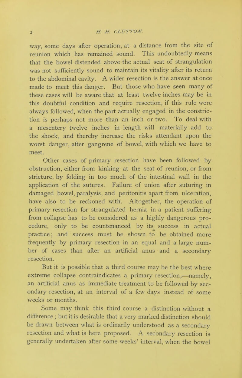 way, some days after operation, at a distance from the site of reunion which has remained sound. This undoubtedly means that the bowel distended above the actual seat of strangulation was not sufficiently sound to maintain its vitality after its return to the abdominal cavity. A wider resection is the answer at once made to meet this danger. But those who have seen many of these cases will be aware that at least twelve inches may be in this doubtful condition and require resection, if this rule were always followed, when the part actually engaged in the constric- tion is perhaps not more than an inch or two. To deal with a mesentery twelve inches in length will materially add to the shock, and thereby increase the risks attendant upon the worst danger, after gangrene of bowel, with which we have to meet. Other cases of primary resection have been followed by obstruction, either from kinking at the seat of reunion, or from stricture, by folding in too much of the intestinal wall in the application of the sutures. Failure of union after suturing in damaged bowel, paralysis, and peritonitis apart from ulceration, have also to be reckoned with. Altogether, the operation of primary resection for strangulated hernia in a patient suffering from collapse has to be considered as a highly dangerous pro- cedure, only to be countenanced by its success in actual practice; and success must be shown to be obtained more frequently by primary resection in an equal and a large num- ber of cases than after an artificial anus and a secondary resection. But it is possible that a third course may be the best where extreme collapse contraindicates a primary resection,—namely, an artificial anus as immediate treatment to be followed by sec- ondary resection, at an interval of a few days instead of some weeks or months. Some may think this third course a distinction without a difference; but it is desirable that a very marked distinction should be drawn between what is ordinarily understood as a secondary resection and what is here proposed. A secondary resection is generally undertaken after some weeks’ interval, when the bowel