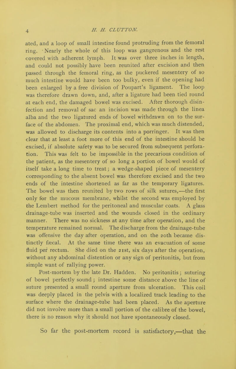 ated, and a loop of small intestine found protruding from the femoral ring. • Nearly the whole of this loop was gangrenous and the rest covered with adherent lymph. It was over three inches in length, and could not possibly have been reunited after excision and then passed through the femoral ring, as the puckered mesentery of so much intestine would have been too bulky, even if the opening had been enlarged by a free division of Poupart’s ligament. The loop was therefore drawn down, and, after a ligature had been tied round at each end, the damaged bowel was excised. After thorough disin- fection and removal of sac an incision was made through the linea alba and the two ligatured ends of bowel withdrawn on to the sur- face of the abdomen. The proximal end, which was much distended, was allowed to discharge its contents into a porringer. It was then clear that at least a foot more of this end of the intestine should be excised, if absolute safety was to be secured from subsequent perfora- tion. This was felt to be impossible in the precarious condition of the patient, as the mesentery of so long a portion of bowel would of itself take a long time to treat; a wedge-shaped piece of mesentery corresponding to the absent bowel was therefore excised and the two ends of the intestine shortened as far as the temporary ligatures. The bowel was then reunited by two rows of silk sutures,—the first only for the mucous membrane, whilst the second was employed by the Lembert method for the peritoneal and muscular coats. A glass drainage-tube was inserted and the wounds closed in the ordinary manner. There was no sickness at any time after operation, and the temperature remained normal. The discharge from the drainage-tube was offensive the day after operation, and on the 20th became dis- tinctly fecal. At the same time there was an evacuation of some fluid per rectum. She died on the 21st, six days after the operation, without any abdominal distention or any sign of peritonitis, but from simple want of rallying power. Post-mortem by the late Dr. Hadden. No peritonitis; suturing of bowel perfectly sound ; intestine some distance above the line of suture presented a small round aperture from ulceration. This coil was deeply placed in the pelvis with a localized track leading to the surface where the drainage-tube had been placed. As the aperture did not involve more than a small portion of the calibre of the bowel, there is no reason why it should not have spontaneously closed. So far the post-mortem record is satisfactory,—that the