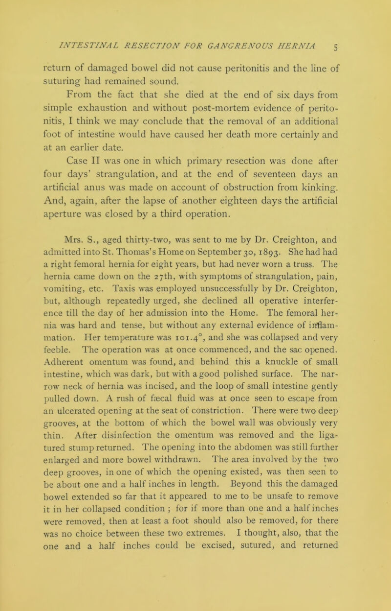 return of damaged bowel did not cause peritonitis and the line of suturing had remained sound. From the fact that she died at the end of six days from simple exhaustion and without post-mortem evidence of perito- nitis, I think we may conclude that the removal of an additional foot of intestine would have caused her death more certainly and at an earlier date. Case II was one in which primary resection was done after four days’ strangulation, and at the end of seventeen days an artificial anus was made on account of obstruction from kinking. And, again, after the lapse of another eighteen days the artificial aperture was closed by a third operation. Mrs. S., aged thirty-two, was sent to me by Dr. Creighton, and admitted into St. Thomas’s Home on September 30, 1893. She had had a right femoral hernia for eight years, but had never worn a truss. The hernia came down on the 27th, with symptoms of strangulation, pain, vomiting, etc. Taxis was employed unsuccessfully by Dr. Creighton, but, although repeatedly urged, she declined all operative interfer- ence till the day of her admission into the Home. The femoral her- nia was hard and tense, but without any external evidence of inflam- mation. Her temperature was 101.40, and she was collapsed and very feeble. The operation was at once commenced, and the sac opened. Adherent omentum was found, and behind this a knuckle of small intestine, which was dark, but with a good polished surface. The nar- row neck of hernia was incised, and the loop of small intestine gently pulled down. A rush of faecal fluid was at once seen to escape from an ulcerated opening at the seat of constriction. There were two deep grooves, at the bottom of which the bowel wall was obviously very thin. After disinfection the omentum was removed and the liga- tured stump returned. The opening into the abdomen was still further enlarged and more bowel withdrawn. The area involved by the two deep grooves, in one of which the opening existed, was then seen to be about one and a half inches in length. Beyond this the damaged bowel extended so far that it appeared to me to be unsafe to remove it in her collapsed condition ; for if more than one and a half inches were removed, then at least a foot should also be removed, for there was no choice between these two extremes. I thought, also, that the one and a half inches could be excised, sutured, and returned