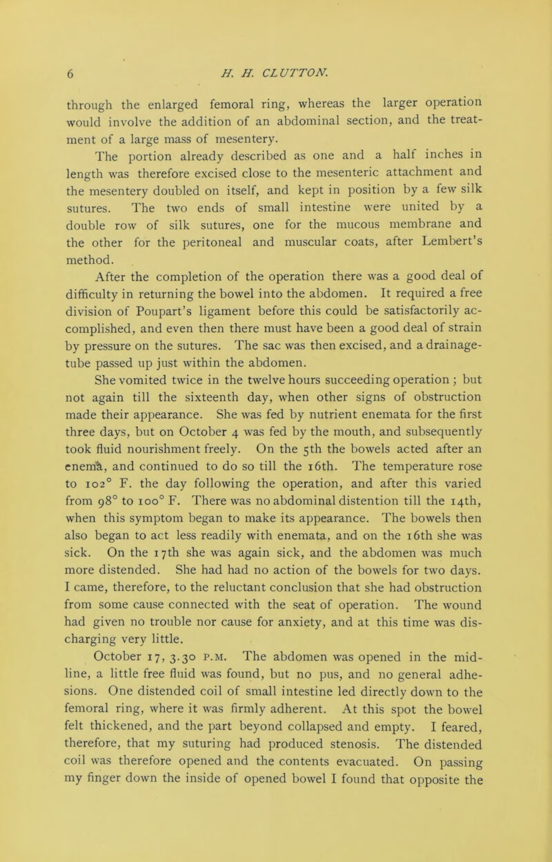 through the enlarged femoral ring, whereas the larger operation would involve the addition of an abdominal section, and the treat- ment of a large mass of mesentery. The portion already described as one and a half inches in length was therefore excised close to the mesenteric attachment and the mesentery doubled on itself, and kept in position by a few silk sutures. The two ends of small intestine were united by a double row of silk sutures, one for the mucous membrane and the other for the peritoneal and muscular coats, after Lembert’s method. After the completion of the operation there was a good deal of difficulty in returning the bowel into the abdomen. It required a free division of Poupart’s ligament before this could be satisfactorily ac- complished, and even then there must have been a good deal of strain by pressure on the sutures. The sac was then excised, and a drainage- tube passed up just within the abdomen. She vomited twice in the twelve hours succeeding operation ; but not again till the sixteenth day, when other signs of obstruction made their appearance. She was fed by nutrient enemata for the first three days, but on October 4 was fed by the mouth, and subsequently took fluid nourishment freely. On the 5th the bowels acted after an enenA, and continued to do so till the 16th. The temperature rose to 1020 F. the day following the operation, and after this varied from 98° to ioo° F. There was no abdominal distention till the 14th, when this symptom began to make its appearance. The bowels then also began to act less readily with enemata, and on the 16th she was sick. On the 17th she was again sick, and the abdomen was much more distended. She had had no action of the bowels for two days. I came, therefore, to the reluctant conclusion that she had obstruction from some cause connected with the seat of operation. The wound had given no trouble nor cause for anxiety, and at this time was dis- charging very little. October 17,3.30 p.m. The abdomen was opened in the mid- line, a little free fluid was found, but no pus, and no general adhe- sions. One distended coil of small intestine led directly down to the femoral ring, where it was firmly adherent. At this spot the bowel felt thickened, and the part beyond collapsed and empty. I feared, therefore, that my suturing had produced stenosis. The distended coil was therefore opened and the contents evacuated. On passing my finger down the inside of opened bowel I found that opposite the