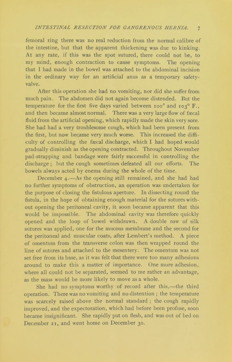femoral ring there was no real reduction from the normal calibre of the intestine, but that the apparent thickening was due to kinking. At any rate, if this was the spot sutured, there could not be, to my mind, enough contraction to cause symptoms. The opening that I had made in the bowel was attached to the abdominal incision in the ordinary way for an artificial anus as a temporary safety- valve. After this operation she had no vomiting, nor did she suffer from much pain. The abdomen did not again become distended. But the temperature for the first five days varied between ioo° and 103° F., and then became almost normal. There was a very large flow of fecal fluid from the artificial opening, which rapidly made the skin very sore. She had had a very troublesome cough, which had been present from the first, but now became very much worse. This increased the diffi- culty of controlling the fecal discharge, which I had hoped would gradually diminish as the opening contracted. Throughout November pad-strapping and bandage were fairly successful in controlling the discharge ; but the cough sometimes defeated all our efforts. The bowels always acted by enema during the whole of the time. December 4.—As the opening still remained, and she had had no further symptoms of obstruction, an operation was undertaken for the purpose of closing the fistulous aperture. In dissecting round the fistula, in the hope of obtaining enough material for the sutures with- out opening the peritoneal cavity, it soon became apparent that this would be impossible. The abdominal cavity was therefore quickly opened and the loop of bowel withdrawn. A double row of silk sutures was applied, one for the mucous membrane and the second for the peritoneal and muscular coats, after Lembert’s method. A piece of omentum from the transverse colon was then wrapped round the line of sutures and attached to the mesentery. The omentum was not set free from its base, as it was felt that there were too many adhesions around to make this a matter of importance. One more adhesion, where all could not be separated, seemed to me rather an advantage, as the mass would be more likely to move as a whole. She had no symptoms worthy of record after this,—the third operation. There was no vomiting and no distention ; the temperature was scarcely raised above the normal standard ; the cough rapidly improved, and the expectoration, which had before been profuse, soon became insignificant. She rapidly put on flesh, and was out of bed on December 21, and went home on December 30.