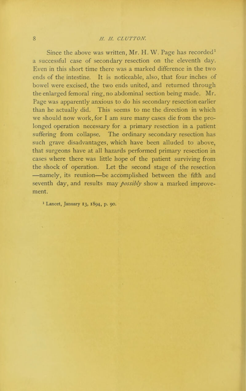 Since the above was written, Mr. H. W. Page has recorded1 a successful case of secondary resection on the eleventh day. Even in this short time there was a marked difference in the two ends of the intestine. It is noticeable, also, that four inches of bowel were excised, the two ends united, and returned through the enlarged femoral ring, no abdominal section being made. Mr. Page was apparently anxious to do his secondary resection earlier than he actually did. This seems to me the direction in which we should now work, for I am sure many cases die from the pro- longed operation necessary for a primary resection in a patient suffering from collapse. The ordinary secondary resection has such grave disadvantages, which have been alluded to above, that surgeons have at all hazards performed primary resection in cases where there was little hope of the patient surviving from the shock of operation. Let the second stage of the resection —namely, its reunion—be accomplished between the fifth and seventh day, and results may possibly show a marked improve- ment. 1 Lancet, January 13, 1894, p. 90.