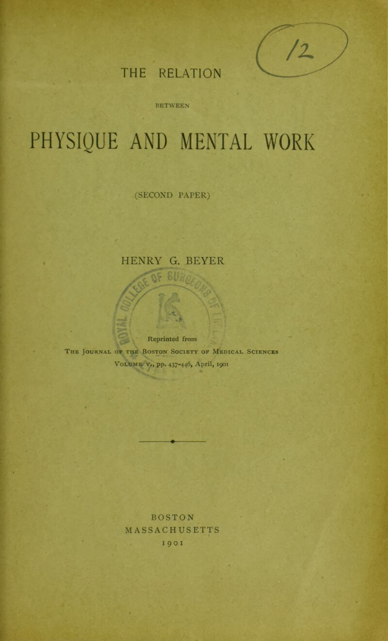 THE RELATION BETWEEN PHYSIQUE AND MENTAL WORK (SECOND PAPER) HENRY G. BEYER The Journal of the Boston Society of Medical Sciences Volume v., pp. 437-446, April, 1901 ♦ BOSTON MASSACHUSETTS