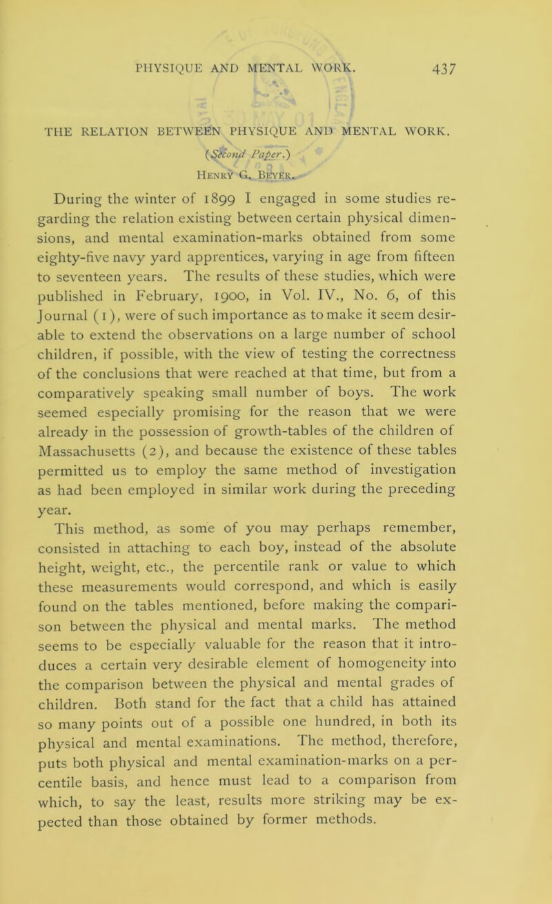 THE RELATION BETWEEN PHYSIQUE AND MENTAL WORK. (Seco>ui Paper.') Henry G. Beyer. During the winter of 1899 I engaged in some studies re- garding the relation existing between certain physical dimen- sions, and mental examination-marks obtained from some eighty-five navy yard apprentices, varying in age from fifteen to seventeen years. The results of these studies, which were published in February, 1900, in Vol. IV., No. 6, of this Journal (1), were of such importance as to make it seem desir- able to extend the observations on a large number of school children, if possible, with the view of testing the correctness of the conclusions that were reached at that time, but from a comparatively speaking small number of boys. The work seemed especially promising for the reason that we were already in the possession of growth-tables of the children of Massachusetts (2), and because the existence of these tables permitted us to employ the same method of investigation as had been employed in similar work during the preceding year. This method, as some of you may perhaps remember, consisted in attaching to each boy, instead of the absolute height, weight, etc., the percentile rank or value to which these measurements would correspond, and which is easily found on the tables mentioned, before making the compari- son between the physical and mental marks. The method seems to be especially valuable for the reason that it intro- duces a certain very desirable element of homogeneity into the comparison between the physical and mental grades of children. Both stand for the fact that a child has attained so many points out of a possible one hundred, in both its physical and mental examinations. The method, therefore, puts both physical and mental examination-marks on a per- centile basis, and hence must lead to a comparison from which, to say the least, results more striking may be ex- pected than those obtained by former methods.