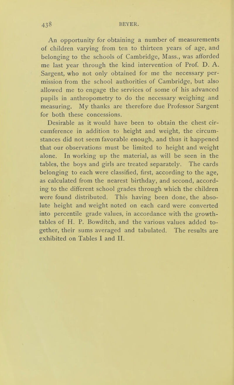 Aii opportunity for obtaining a number of measurements of children varying from ten to thirteen years of age, and belonging to the schools of Cambridge, Mass., was afforded me last year through the kind intervention of Prof. D. A. Sargent, who not only obtained for me the necessary per- mission from the school authorities of Cambridge, but also allowed me to engage the services of some of his advanced pupils in anthropometry to do the necessary weighing and measuring. My thanks are therefore due Professor Sargent for both these concessions. Desirable as it would have been to obtain the chest cir- cumference in addition to height and weight, the circum- stances did not seem favorable enough, and thus it happened that our observations must be limited to height and weight alone. In working up the material, as will be seen in the tables, the boys and girls are treated separately. The cards belonging to each were classified, first, according to the age, as calculated from the nearest birthday, and second, accord- ing to the different school grades through which the children were found distributed. This having been done, the abso- lute height and weight noted on each card were converted into percentile grade values, in accordance with the growth- tables of H. P. Bowditch, and the various values added to- gether, their sums averaged and tabulated. The results are exhibited on Tables I and II.