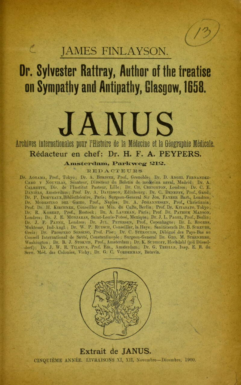 JAMES FINLAYSON. Dr. Sylvester Rattray, Author of the treatise oo Sympathy and Antipathy, Glasgow, 1658. Arctire Internationales pour Mstoire Je la Meflecine et la tograpiie Melicale. Redacteur en chef: Dr. H. F. A. PEYPERS. Dr. Aoyama, Prof., Tokyo; Dr. A. Bokdier, Prof., Grenoble; Dr. D. Angel Fernandez- Cako y Noevilas, Senateur, Directeur du Boletin tie mcdfecina naval, Madrid; Dr. A. Calmette, Dir. de l’lnstitut Pasteur, Lille; Dr. Cn. Creighton, Londres; Dr. C. E. Daniels, Amsterdam; Prof. Dr. A. Davidson, Edinbourg; Dr. C. Deneffe, Prof., Gaud; Dr. P. DoRVEAUX.Bibliothecaire, Paris; Surgeon-General Sir Jos. Fayrer Bart., Londres; Dr. Modestino del Gaizo, Prof., Naples; Dr. A. Joiiannessen, Prof, Christiania; Prof. Dr. H. Kirciinek, Conseiller an Min. tin Culte, Berlin; Prof. Dr. Kitasato, Tokyo; Dr. R. Robert, Prof., Rostock; Dr. A. Laveran, Paris; Prof. Dr. Patrick Manson, Lomlrcs; Dr. J. E. Monjaras, Saint-Louis-Potosi, Mexique; Dr. J. L. Pag el, Prof., Berlin; Dr. J. F. Payne, Londres; Dr. Jit. Petersen, Prof., Copenhagne; Dr. L. Rogers, Muktesar, Ind-Angl.; Dr. \V. P. Ri ysch, Conseiller, la Haye; Sanitatsrath Dr. B. Scheiibe, Greiz; Dr. Prospero Sonsino, Prof. Pise; Dr. C. Stekohlis, Delegne ties Pays-Bas an Conseil international de Sante, Constantinople; Surgeon-General Dr. Geo. M. Sternberg, Washington; Dr. B. J. Storyis, Prof., Amsterdam; Dr. K. Si'diiofe, Hoehdahl (p/d Diissel- dorf); Dr. J. W. R. TilaNVS, Prof. Ein., Amsterdam; Dr. G. Treillk, Insp. E. R. du Serv. Med. des Colonies, Vichy; Dr. G. C. Vouderman, Batavia. JANUS Amsterdam, Parkweg1 SIS. EEDACTEUES Extrait de JANUS. CINQUI^ME ANNEE. LIVRA1SONS XI, XII, Noveinbre—Decembre, 1900.