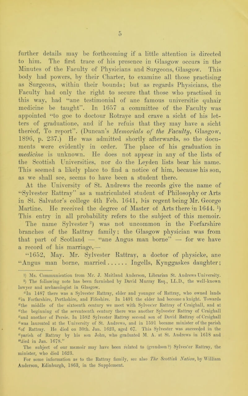 further details may be forthcoming if a little attention is directed to him. The first trace of his presence in Glasgow occurs in the Minutes of the Faculty of Physicians and Surgeons, Glasgow. This body had powers, by their Charter, to examine all those practising as Surgeons, within their bounds; but as regards Physicians, the Faculty had only the right to secure that those who practised in this way, had “ane testimonial of ane famous universitie quhair medicine be taught”. In 1657 a committee of the Faculty was appointed “to goe to doctour Rotraye and crave a sicht of his let- ters of graduatione, and if he refuis that they may have a sicht thereof, To report”. (Duncan’s Memorials of the Faculty, Glasgow, 1896, p. 237.) He was admitted shortly afterwards, so the docu- ments were evidently in order. The place of his graduation in medicine is unknown. He does not appear in any of the lists of the Scottish Universities, nor do the Leyden lists bear his name. This seemed a likely place to find a notice of him, because his son, as we shall see, seems to have been a student there. At the University of St. Andrews the records give the name of “Sylvester Rattray” as a matriculated student of Philosophy or Arts in St. Salvator’s college 4th Feb. 1641, bis regent being Mr. George Martine. He received the degree of Master of Arts there in 1644. J) This entry in all probability refers to the subject of this memoir. The name Sylvester* 2) was not uncommon in the Forfarshire branches of the Rattray family; the Glasgow physician was from that part of Scotland — “ane Angus man borne” — for we have a record of his marriage,— “1652, May. Mr. Sylvester Rattray, a doctor of physicke, ane “Angus man borne, married Ingells, Kynggaskes daughter; 1) Ms. Communication from Mr. J. Maitland Anderson, Librarian St. Andrews University. 2) The following note has been furnished by David Murray Esq., LL.D., the well-known lawyer and archaeologist in Glasgow. “In 1487 there was a Sylvester Rattray, elder and younger of Rattray, who owned lands “in Forfarshire, Perthshire, and Fifeshire. In 1491 the elder had become a knight. Towards “the middle of the' sixteenth century wre meet with Sylvester Rattray of Craighall, and at “the beginning of the seventeenth century there was another Sylvester Rattray of Craighall “and another of Persie. In 1582 Sylvester Rattray second son of David Rattray of Craighall “was laureated at the University of St. Andrews, and in 1591 became minister of the parish “of Rattray. He died on 30th. Jan. 1023, aged 67- This Sylvester was succeeded in the “parish of Rattray by his son John, who graduated M. A. at St. Andrews in 1018 and “•died in Jan. 1078.” The subject of our memoir may have been related to (grandson?) Sylvester Rattray, the minister, who died 1023. For some information as to the Rattray family, sec also The Scottish Nation, by \\ illiam Anderson, Edinburgh, 1803, in the Supplement.