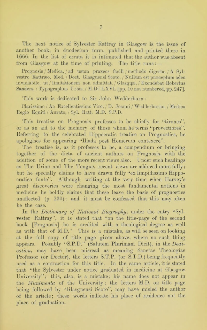 I The next notice of Sjlvester Rattray in Glasgow is the issue of another book, in duodecimo form, published and printed there in 1666. In the list of errata it is intimated that the author was absent from Glasgow at the time of printing, The title runs:— Prognosis / Medica, / ad usum praxeos facili / methodo digesta. / A Syl- vestro Rattrreo, Med. / Doct. Glasguensi Scoto. / Nullum est prseceptum adeo inviolabile, ut / limitationem non admittat. / Glasgqae, / Excudebat Robertas Sanders, / Typograpkus Urbis. / M.DC.LXVI. [pp. 10 not numbered, pp. 247]. This work is dedicated to Sir John Wedderburn: Clarissimo / Ac Excellentissimo Yiro, / D. Joanni / Wedderburno, / Medico Regio Equiti / Aurato, / Syl. Ratt. M.D. S.P.D. This treatise on Prognosis professes to be chiefly for “tirones”, or as an aid to the memory of those whom he terms “provectiores”. Referring to the celebrated Hippocratic treatise on Prognostics, he apologises for appearing “Iliada post Homerum contexere”. The treatise is, as it professes to be, a compendium or bringing together of the dicta of ancient authors on Prognosis, with the addition of some of the more recent views also. Under such headings as The Urine and The Tongue, recent views are adduced more fully; but he specially claims to have drawn fully “ex limpidissimo Hippo- cratico fonte”. Although writing at the very time when Harvey’s great discoveries were changing the most fundamental notions in o o o medicine he boldly claims that these leave the basis of prognostics unaffected (p. 230]; and it must be confessed that this may often be the case. In the Dictionary of National Biography, under the entry “Syl- vester Rattray”, it is stated that “on the title-page of the second book [Prognosis] he is credited with a theological degree as well as with that of M.D.” This is a mistake, as will be seen on looking at the full cojjy of title page given above, where no such thing appears. Possibly “S.P.D/’ (Salutem Plurimam Dicit), in the Dedi- cation, may have been misread as meaning Sanctae Theologiae Professor (or Doctor), the letters S.T.P. (or S.T.D.) being frequently used as a contraction for this title. In the same article, it is stated that “the Sylvester under notice graduated in medicine at Glasgow University”; this, also, is a mistake; his name does not appear in the Mnnimenta of the University; the letters M.D. on title page being followed by “Glasguensi Scoto”, may have misled the author of the article; these words indicate his place of residence not the place of graduation.